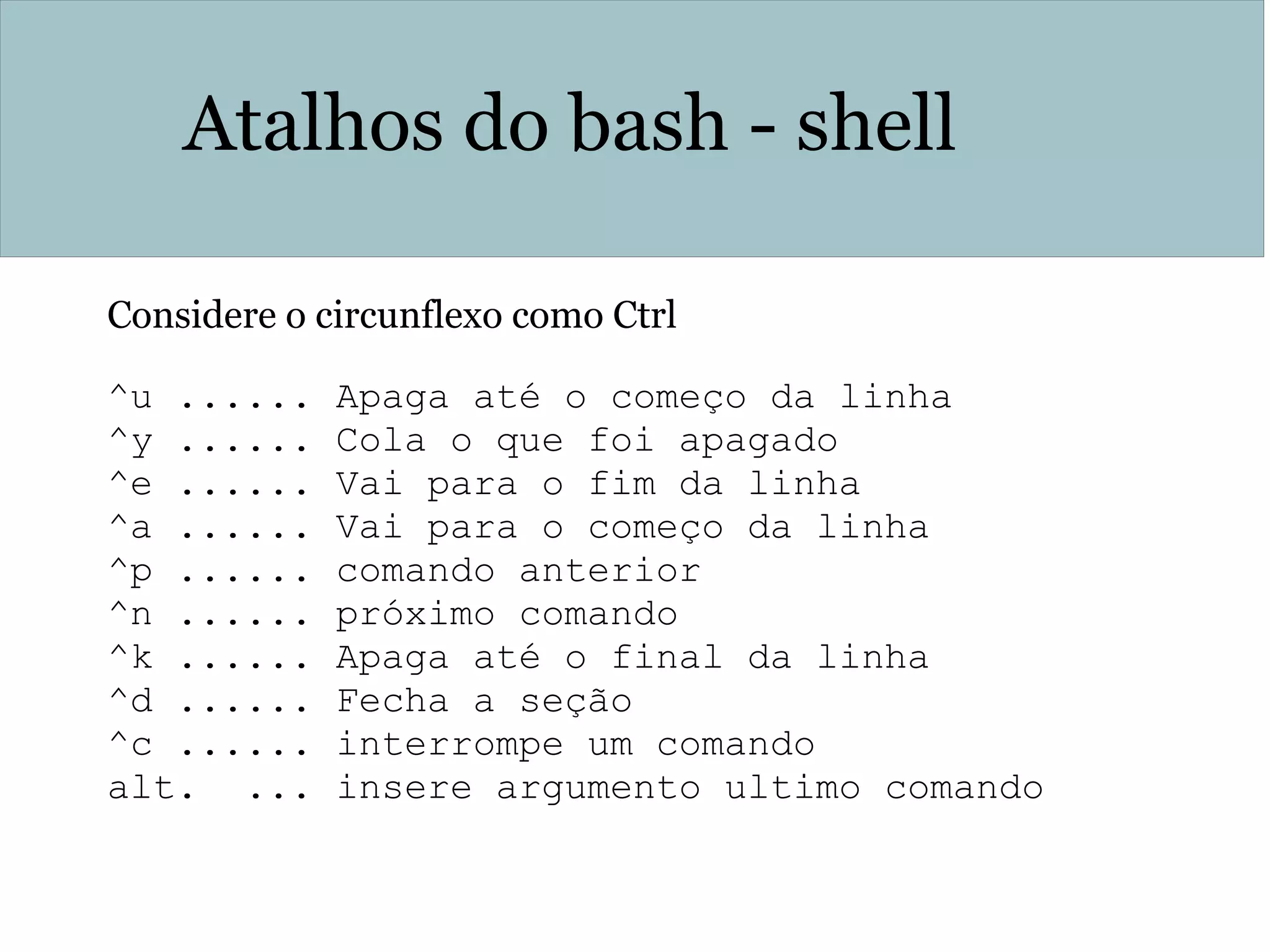 Atalhos do bash - shell
Considere o circunflexo como Ctrl
^u ...... Apaga até o começo da linha
^y ...... Cola o que foi apagado
^e ...... Vai para o fim da linha
^a ...... Vai para o começo da linha
^p ...... comando anterior
^n ...... próximo comando
^k ...... Apaga até o final da linha
^d ...... Fecha a seção
^c ...... interrompe um comando
alt. ... insere argumento ultimo comando
 