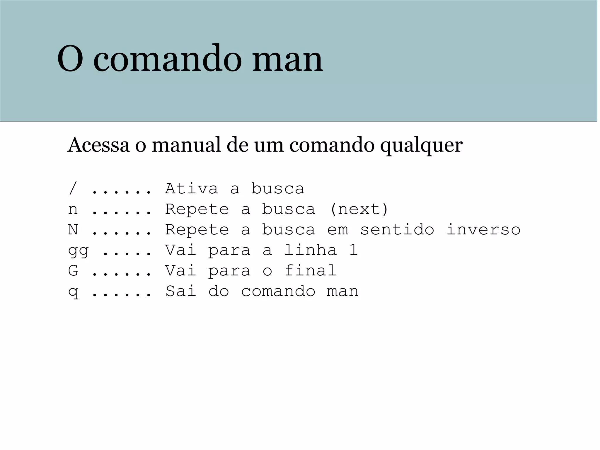 O comando man
Acessa o manual de um comando qualquer
/ ...... Ativa a busca
n ...... Repete a busca (next)
N ...... Repete a busca em sentido inverso
gg ..... Vai para a linha 1
G ...... Vai para o final
q ...... Sai do comando man
 