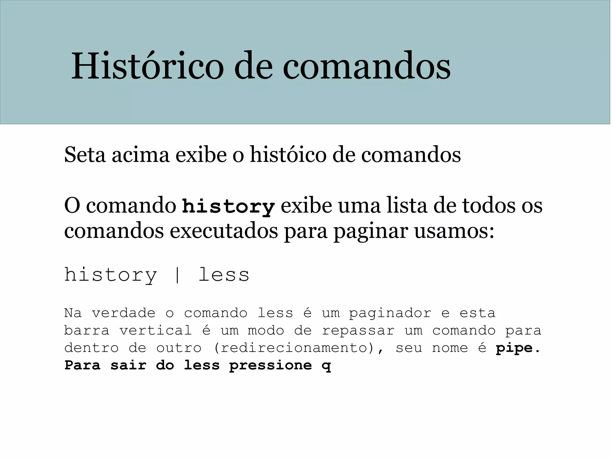 Histórico de comandos
Seta acima exibe o históico de comandos
O comando history exibe uma lista de todos os
comandos executados para paginar usamos:
history | less
Na verdade o comando less é um paginador e esta
barra vertical é um modo de repassar um comando para
dentro de outro (redirecionamento), seu nome é pipe.
Para sair do less pressione q
 