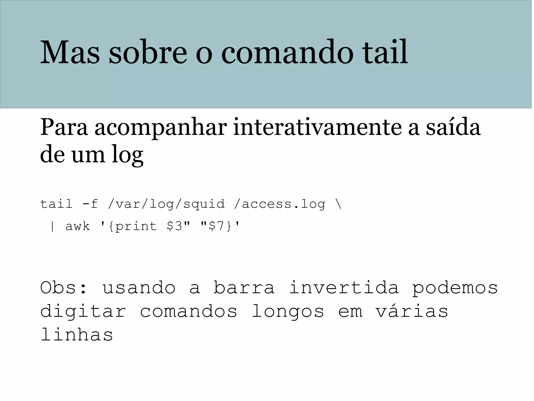 Mas sobre o comando tail
Para acompanhar interativamente a saída
de um log
tail -f /var/log/squid /access.log 
| awk '{print $3" "$7}'
Obs: usando a barra invertida podemos
digitar comandos longos em várias
linhas
 