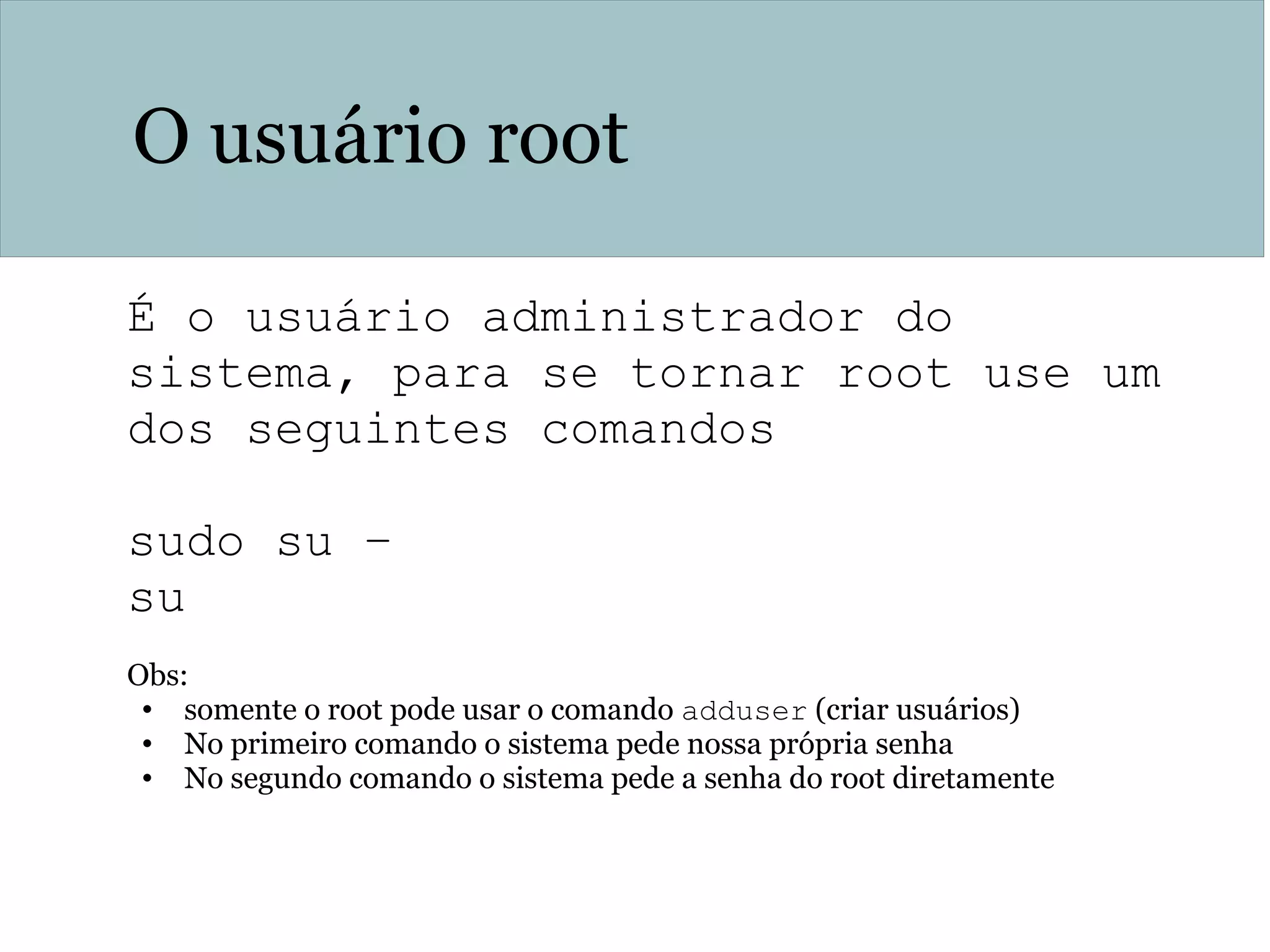 O usuário root
É o usuário administrador do
sistema, para se tornar root use um
dos seguintes comandos
sudo su –
su
Obs:
• somente o root pode usar o comando adduser (criar usuários)
• No primeiro comando o sistema pede nossa própria senha
• No segundo comando o sistema pede a senha do root diretamente
 