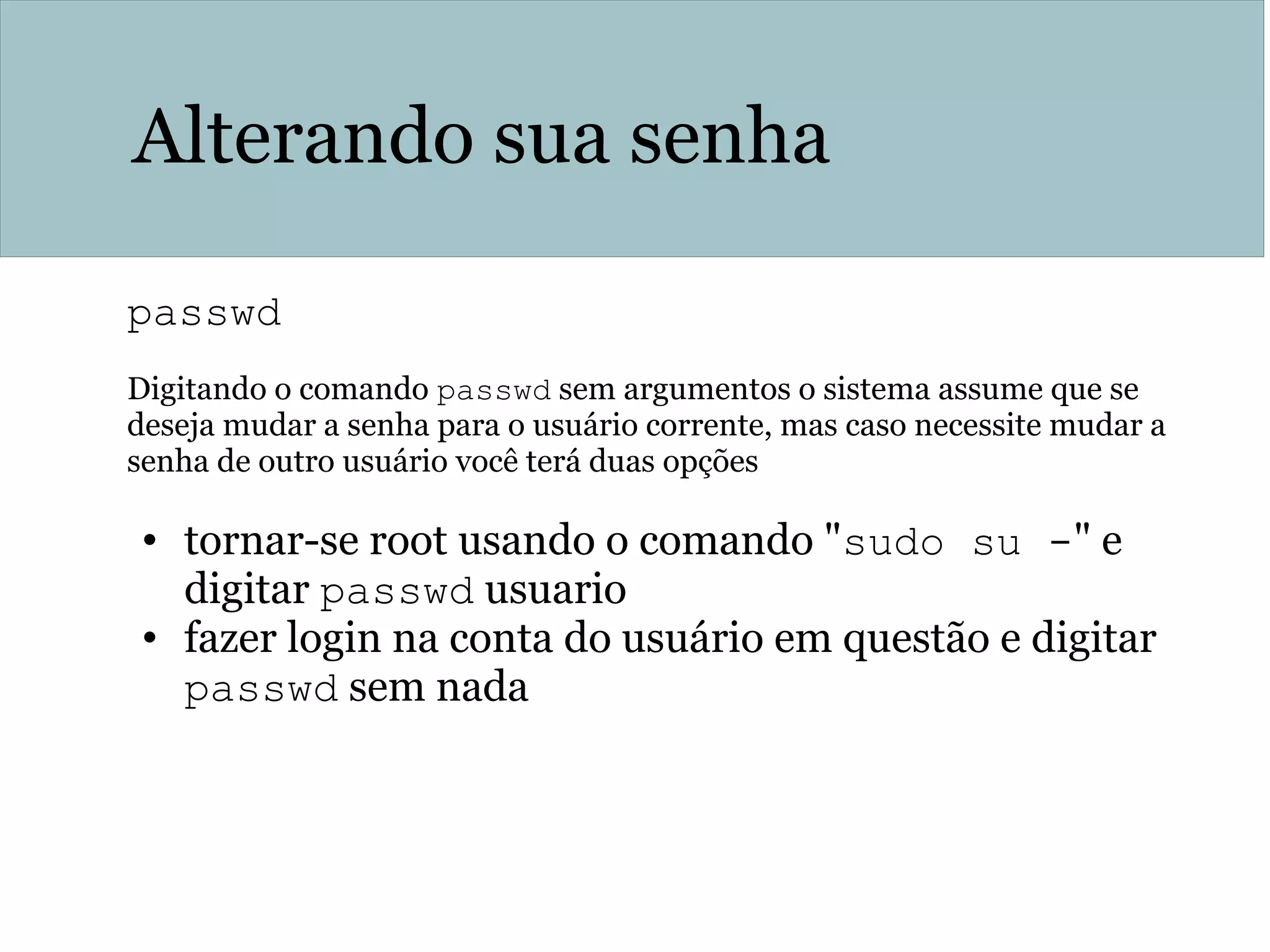 Alterando sua senha
passwd
Digitando o comando passwd sem argumentos o sistema assume que se
deseja mudar a senha para o usuário corrente, mas caso necessite mudar a
senha de outro usuário você terá duas opções
• tornar-se root usando o comando "sudo su -" e
digitar passwd usuario
• fazer login na conta do usuário em questão e digitar
passwd sem nada
 