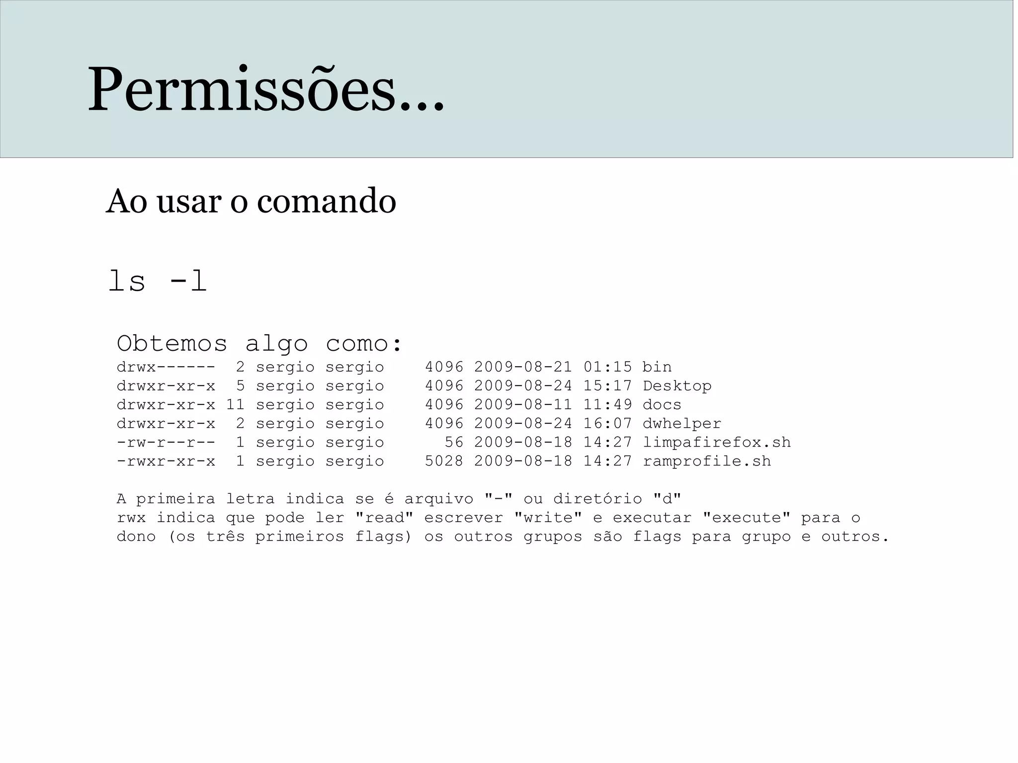 Permissões...
Ao usar o comando
ls -l
Obtemos algo como:
drwx------ 2 sergio sergio 4096 2009-08-21 01:15 bin
drwxr-xr-x 5 sergio sergio 4096 2009-08-24 15:17 Desktop
drwxr-xr-x 11 sergio sergio 4096 2009-08-11 11:49 docs
drwxr-xr-x 2 sergio sergio 4096 2009-08-24 16:07 dwhelper
-rw-r--r-- 1 sergio sergio 56 2009-08-18 14:27 limpafirefox.sh
-rwxr-xr-x 1 sergio sergio 5028 2009-08-18 14:27 ramprofile.sh
A primeira letra indica se é arquivo "-" ou diretório "d"
rwx indica que pode ler "read" escrever "write" e executar "execute" para o
dono (os três primeiros flags) os outros grupos são flags para grupo e outros.
 