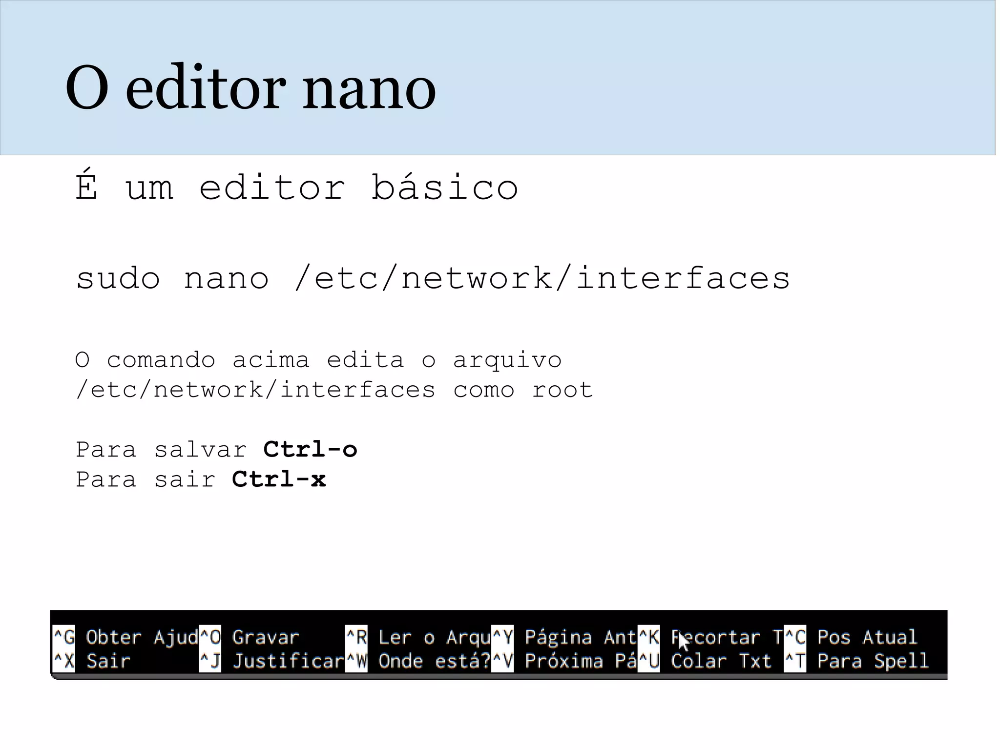 O editor nano
É um editor básico
sudo nano /etc/network/interfaces
O comando acima edita o arquivo
/etc/network/interfaces como root
Para salvar Ctrl-o
Para sair Ctrl-x
 