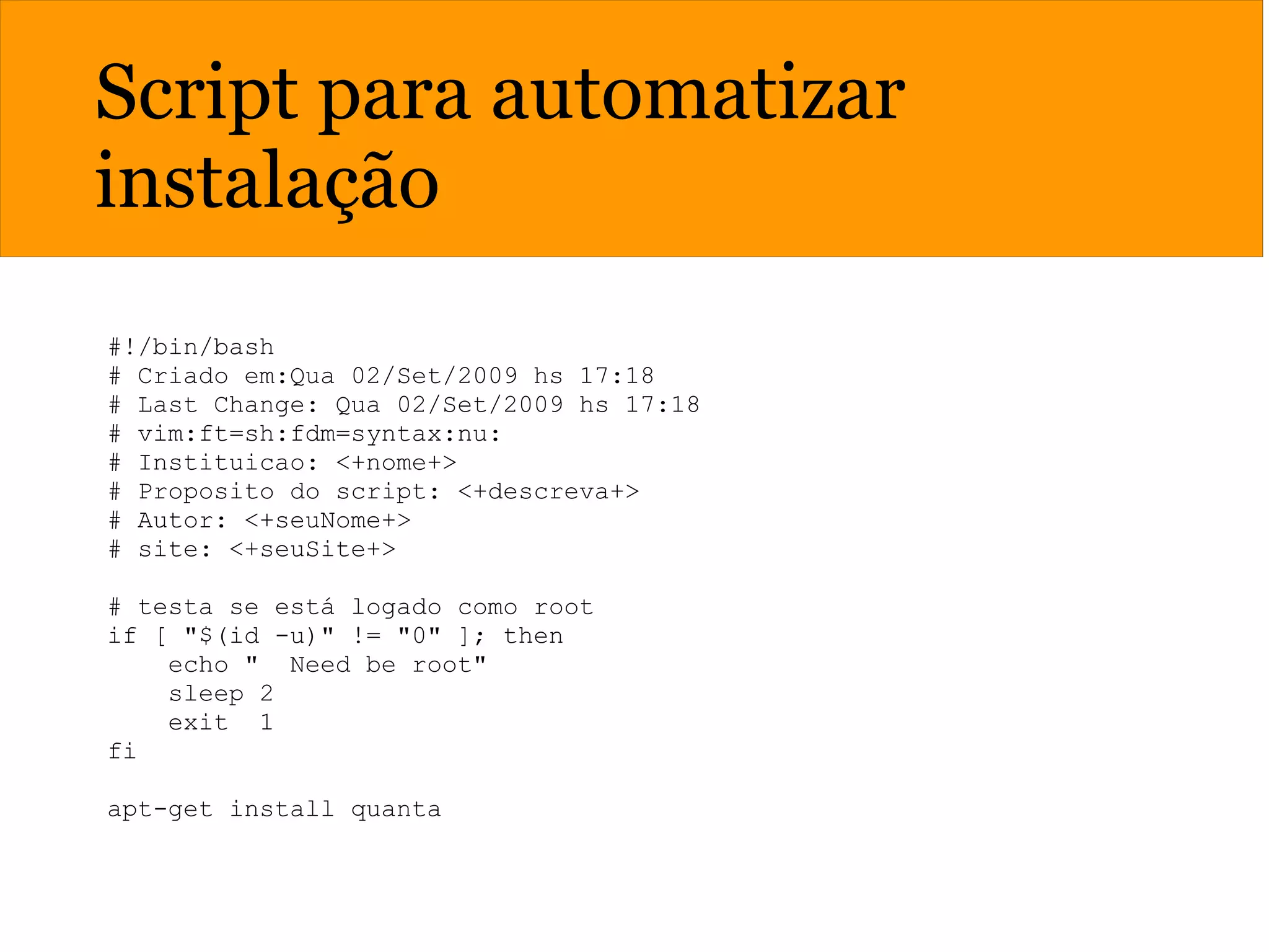 Script para automatizar
instalação
#!/bin/bash
# Criado em:Qua 02/Set/2009 hs 17:18
# Last Change: Qua 02/Set/2009 hs 17:18
# vim:ft=sh:fdm=syntax:nu:
# Instituicao: <+nome+>
# Proposito do script: <+descreva+>
# Autor: <+seuNome+>
# site: <+seuSite+>
# testa se está logado como root
if [ "$(id -u)" != "0" ]; then
echo " Need be root"
sleep 2
exit 1
fi
apt-get install quanta
 