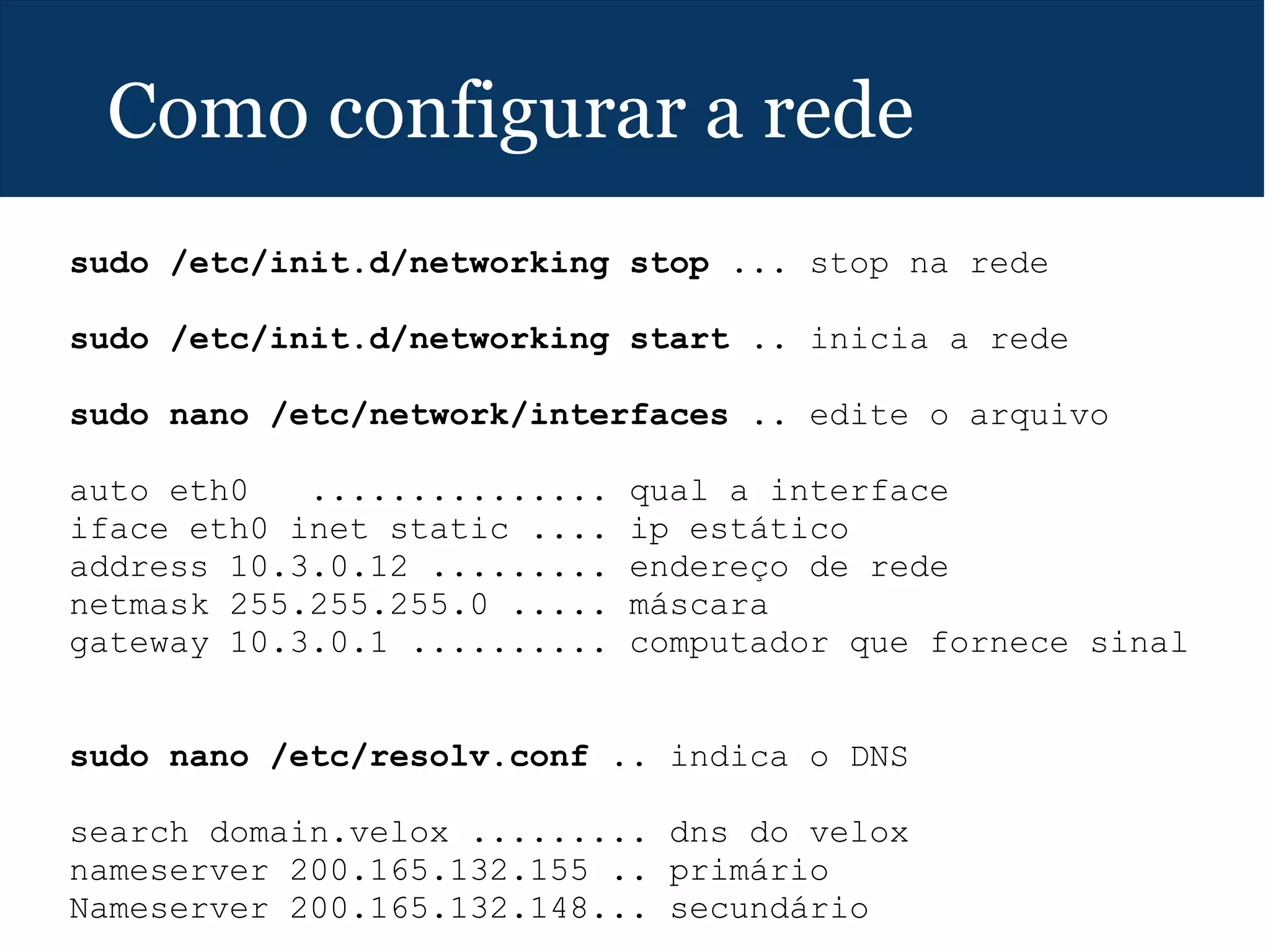 Como configurar a rede
sudo /etc/init.d/networking stop ... stop na rede
sudo /etc/init.d/networking start .. inicia a rede
sudo nano /etc/network/interfaces .. edite o arquivo
auto eth0 ............... qual a interface
iface eth0 inet static .... ip estático
address 10.3.0.12 ......... endereço de rede
netmask 255.255.255.0 ..... máscara
gateway 10.3.0.1 .......... computador que fornece sinal
sudo nano /etc/resolv.conf .. indica o DNS
search domain.velox ......... dns do velox
nameserver 200.165.132.155 .. primário
Nameserver 200.165.132.148... secundário
 