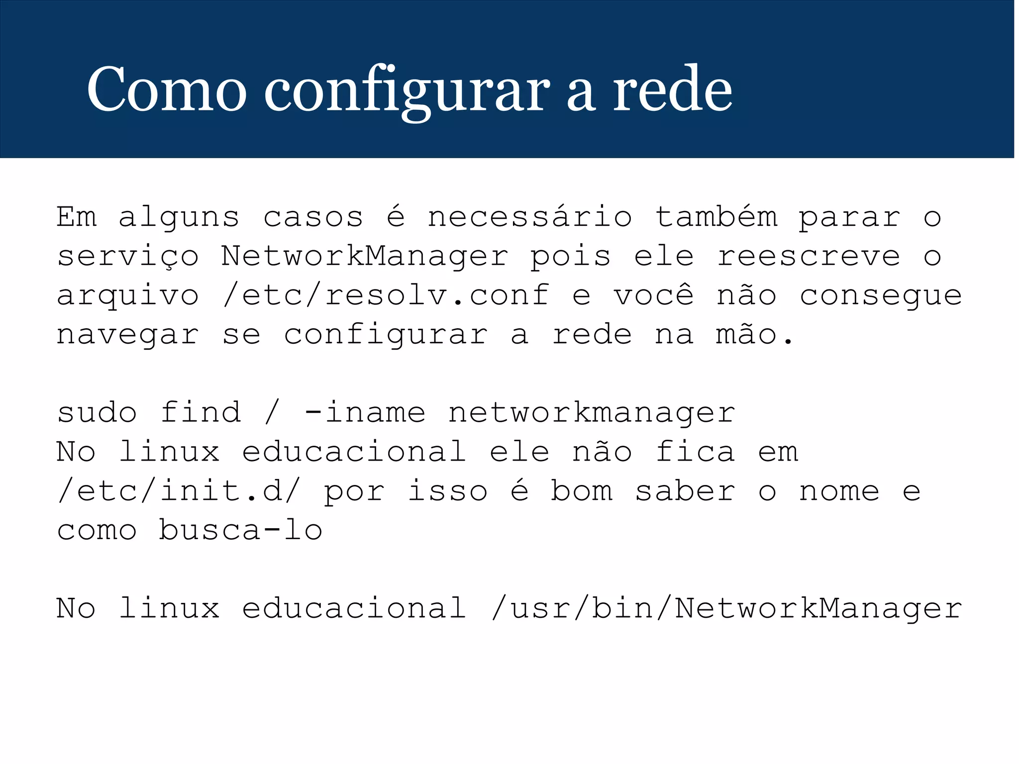 Como configurar a rede
Em alguns casos é necessário também parar o
serviço NetworkManager pois ele reescreve o
arquivo /etc/resolv.conf e você não consegue
navegar se configurar a rede na mão.
sudo find / -iname networkmanager
No linux educacional ele não fica em
/etc/init.d/ por isso é bom saber o nome e
como busca-lo
No linux educacional /usr/bin/NetworkManager
 