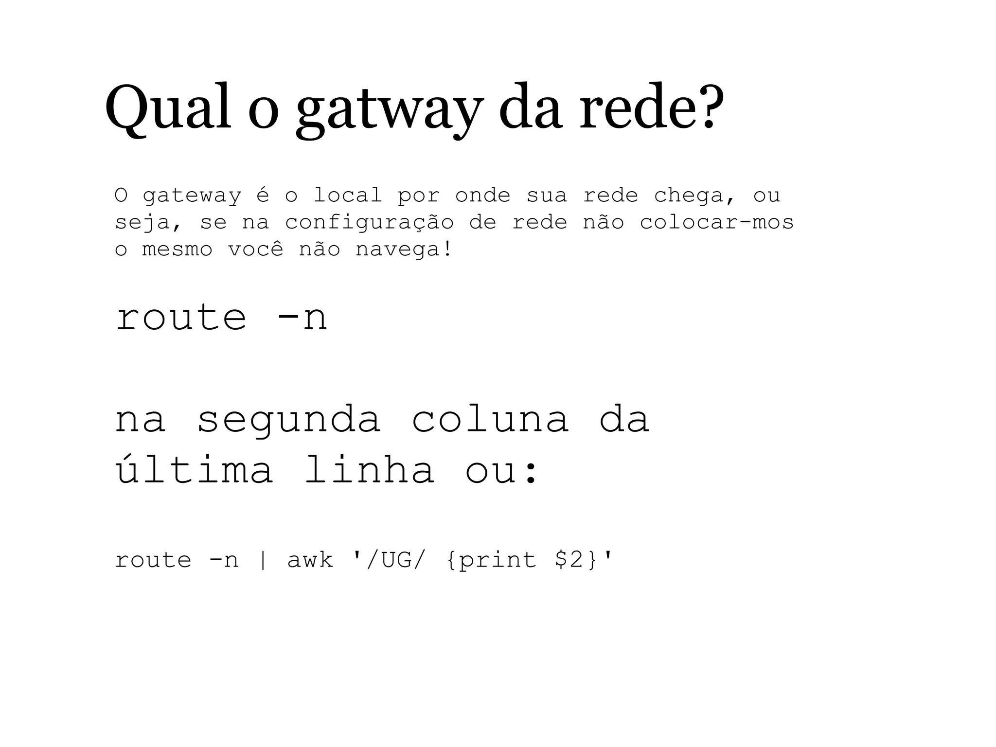 Qual o gatway da rede?
O gateway é o local por onde sua rede chega, ou
seja, se na configuração de rede não colocar-mos
o mesmo você não navega!
route -n
na segunda coluna da
última linha ou:
route -n | awk '/UG/ {print $2}'
 