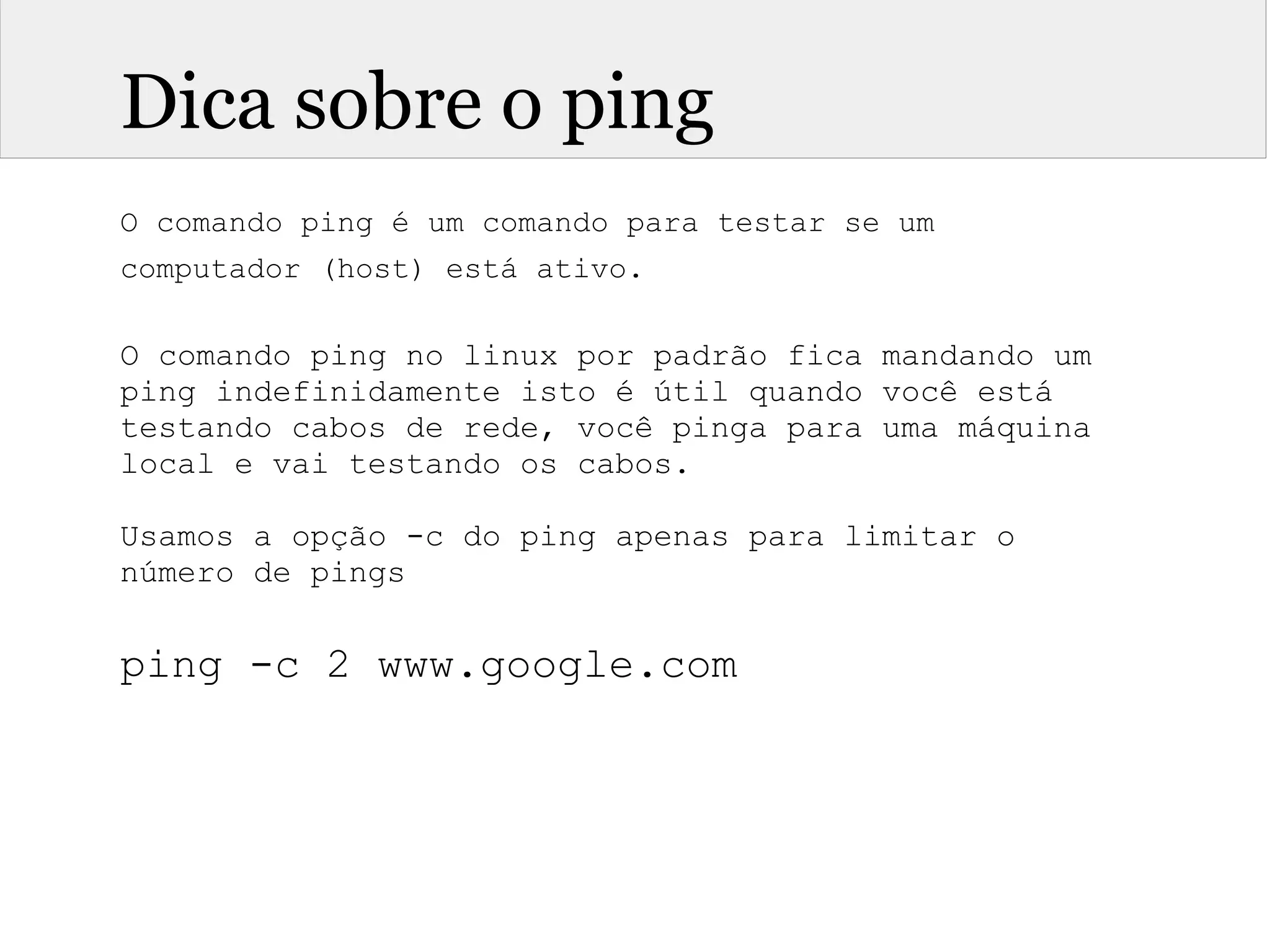 Dica sobre o ping
O comando ping é um comando para testar se um
computador (host) está ativo.
O comando ping no linux por padrão fica mandando um
ping indefinidamente isto é útil quando você está
testando cabos de rede, você pinga para uma máquina
local e vai testando os cabos.
Usamos a opção -c do ping apenas para limitar o
número de pings
ping -c 2 www.google.com
 