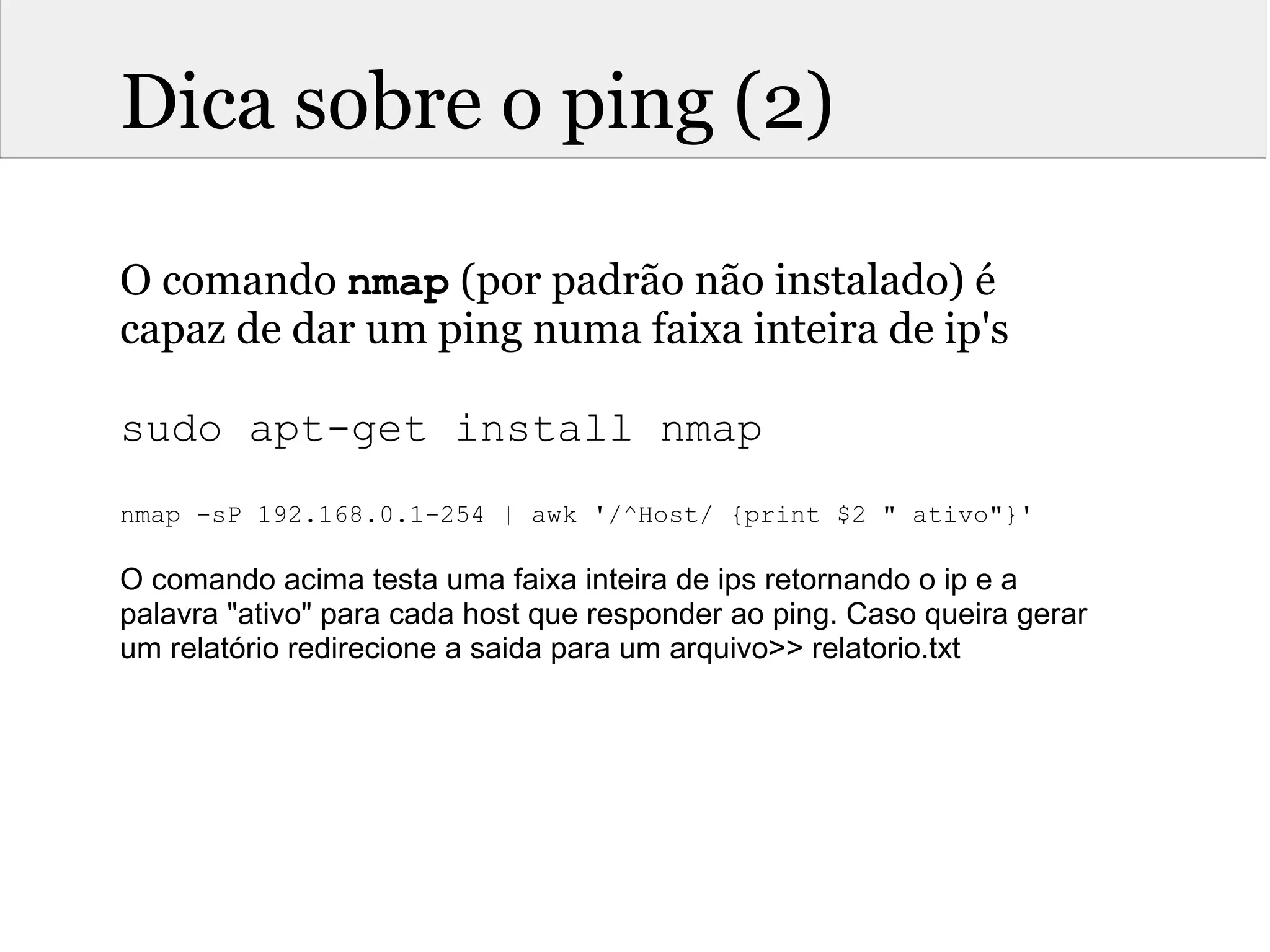 Dica sobre o ping (2)
O comando nmap (por padrão não instalado) é
capaz de dar um ping numa faixa inteira de ip's
sudo apt-get install nmap
nmap -sP 192.168.0.1-254 | awk '/^Host/ {print $2 " ativo"}'
 
O comando acima testa uma faixa inteira de ips retornando o ip e a 
palavra "ativo" para cada host que responder ao ping. Caso queira gerar 
um relatório redirecione a saida para um arquivo>> relatorio.txt
 