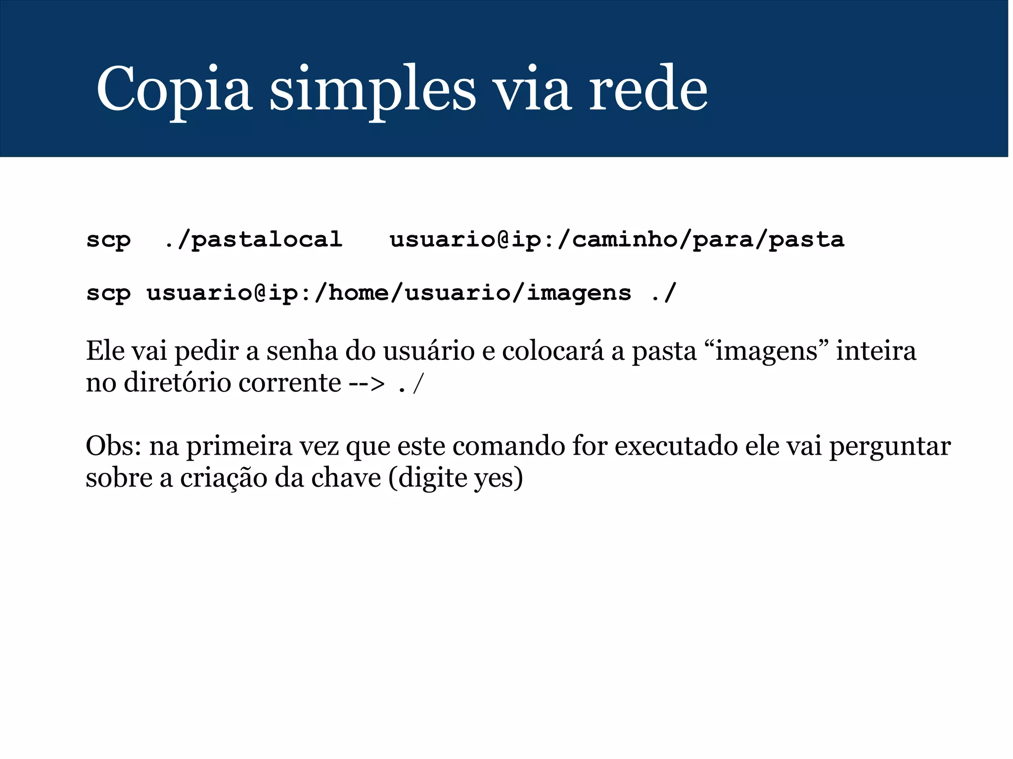 Copia simples via rede
scp ./pastalocal usuario@ip:/caminho/para/pasta
scp usuario@ip:/home/usuario/imagens ./
Ele vai pedir a senha do usuário e colocará a pasta “imagens” inteira
no diretório corrente --> ./
Obs: na primeira vez que este comando for executado ele vai perguntar
sobre a criação da chave (digite yes)
 