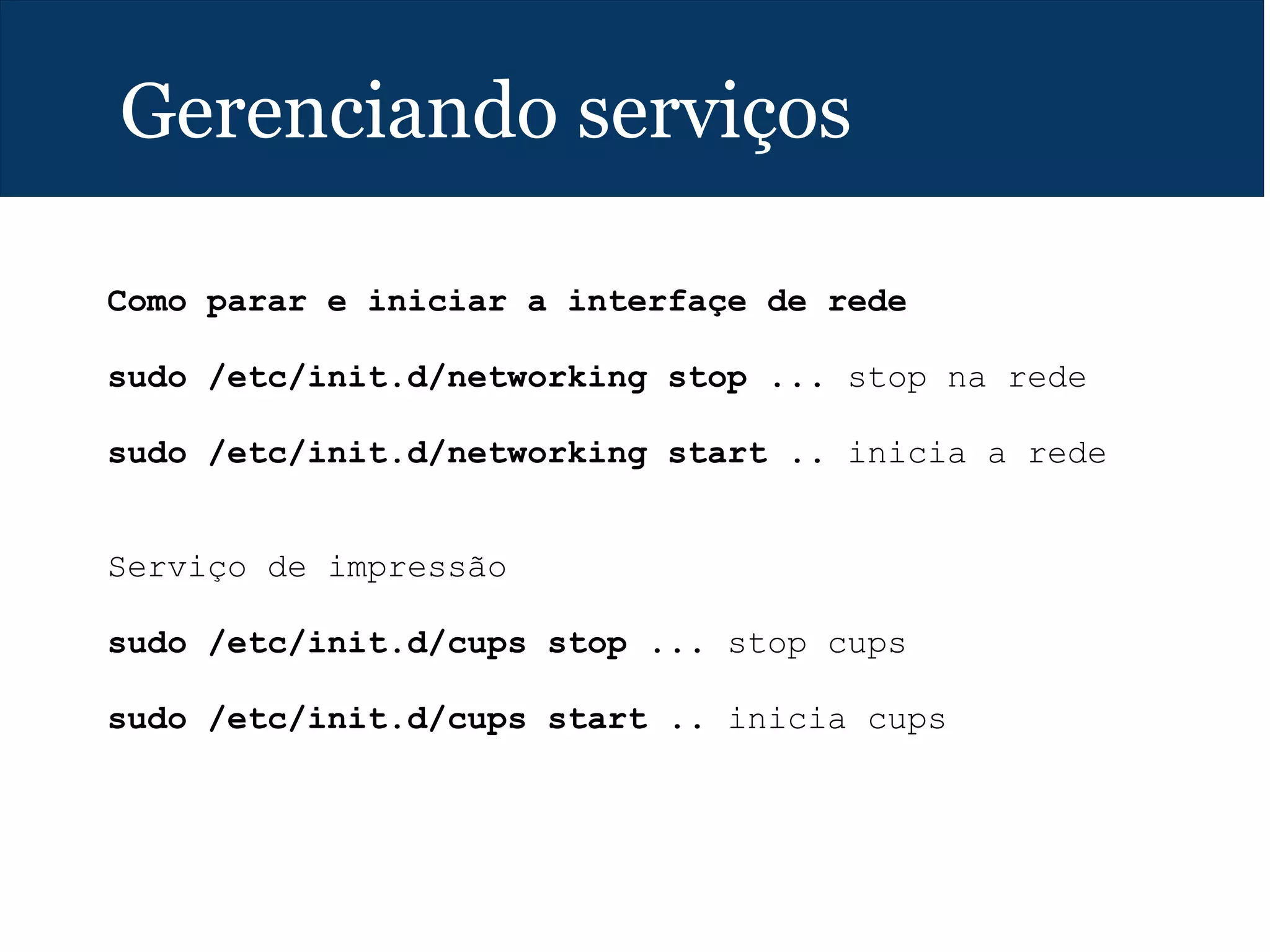 Gerenciando serviços
Como parar e iniciar a interfaçe de rede
sudo /etc/init.d/networking stop ... stop na rede
sudo /etc/init.d/networking start .. inicia a rede
Serviço de impressão
sudo /etc/init.d/cups stop ... stop cups
sudo /etc/init.d/cups start .. inicia cups
 