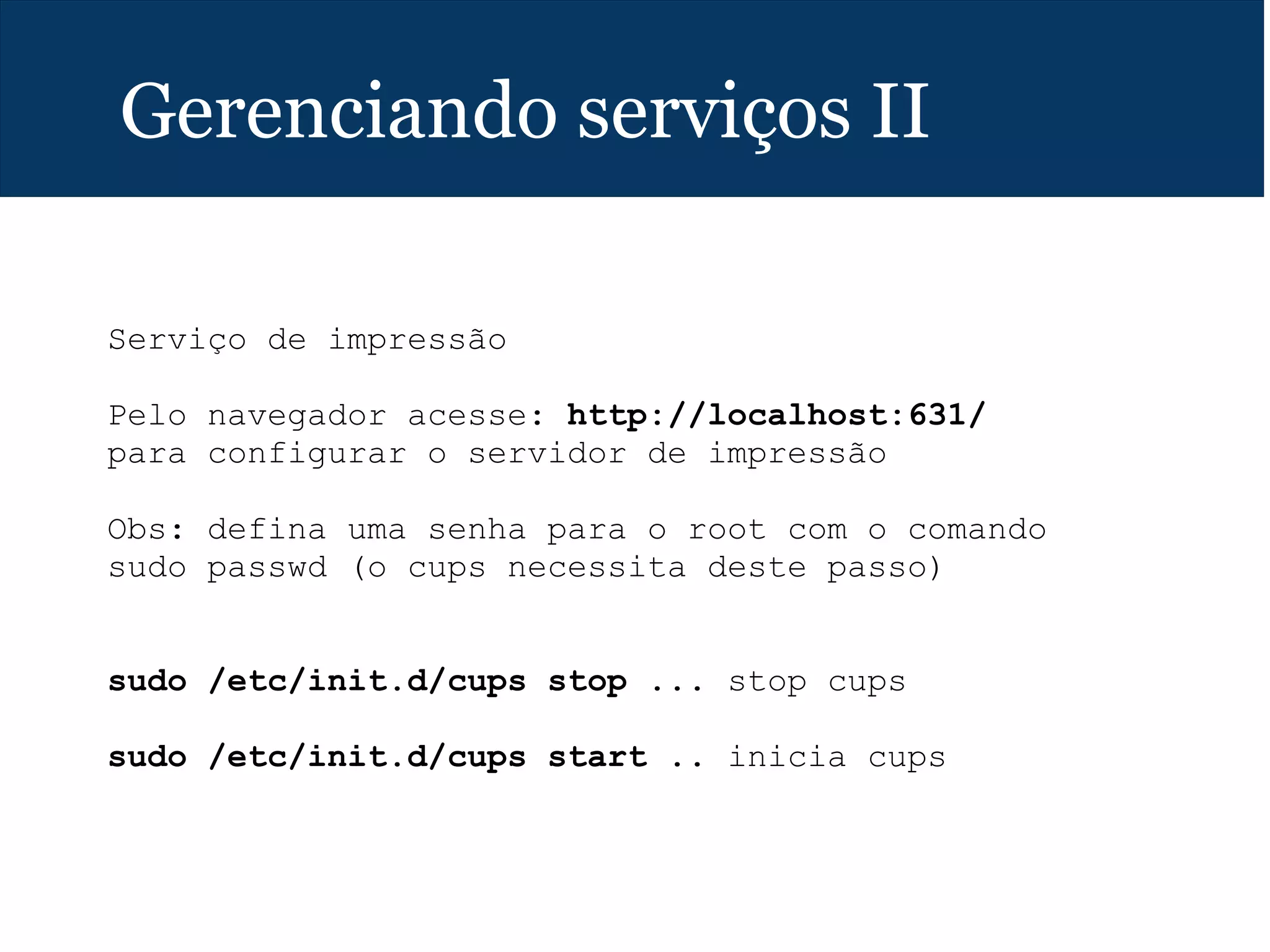 Gerenciando serviços II
Serviço de impressão
Pelo navegador acesse: http://localhost:631/
para configurar o servidor de impressão
Obs: defina uma senha para o root com o comando
sudo passwd (o cups necessita deste passo)
sudo /etc/init.d/cups stop ... stop cups
sudo /etc/init.d/cups start .. inicia cups
 