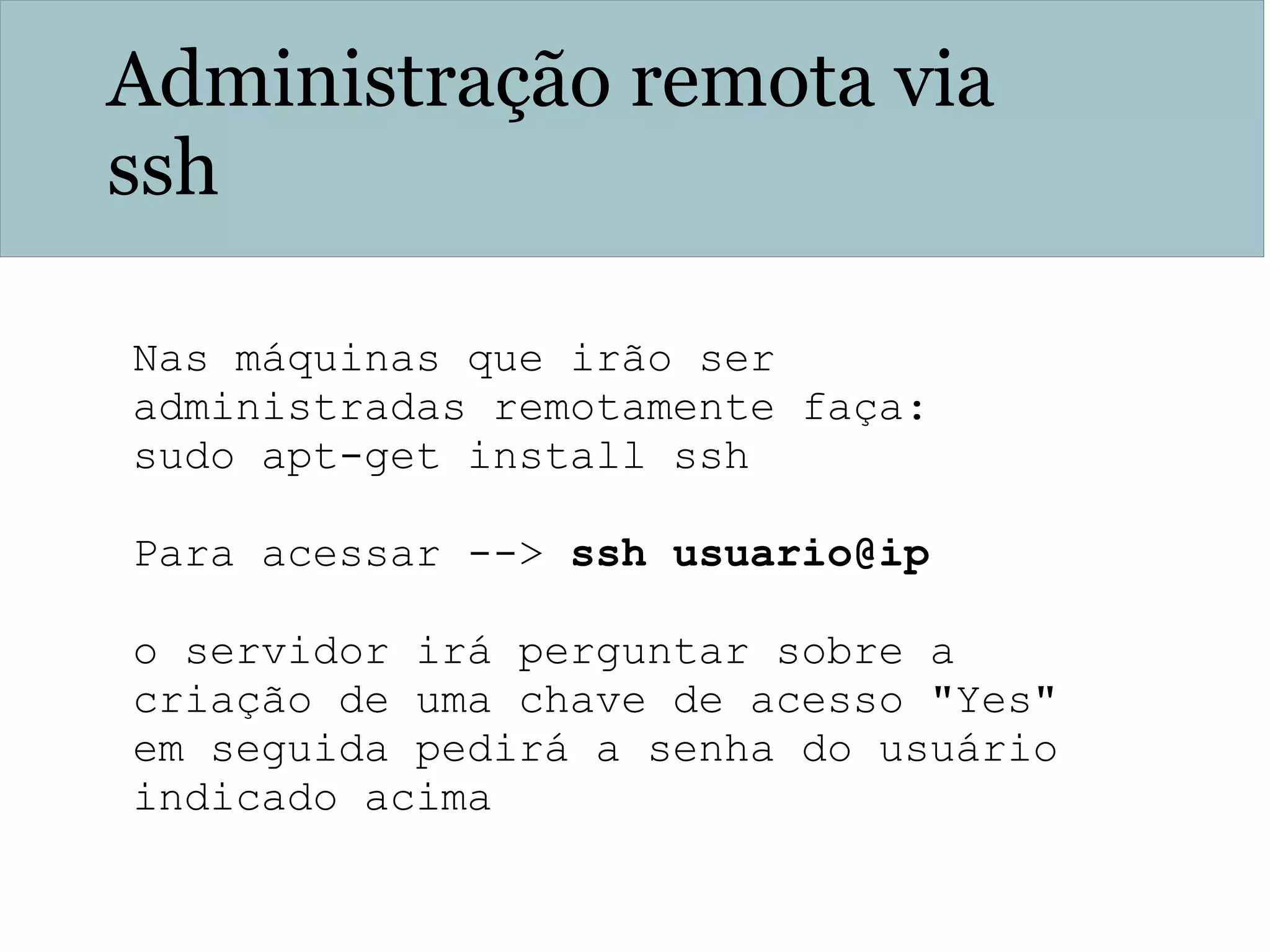 Administração remota via
ssh
Nas máquinas que irão ser
administradas remotamente faça:
sudo apt-get install ssh
Para acessar --> ssh usuario@ip
o servidor irá perguntar sobre a
criação de uma chave de acesso "Yes"
em seguida pedirá a senha do usuário
indicado acima
 
