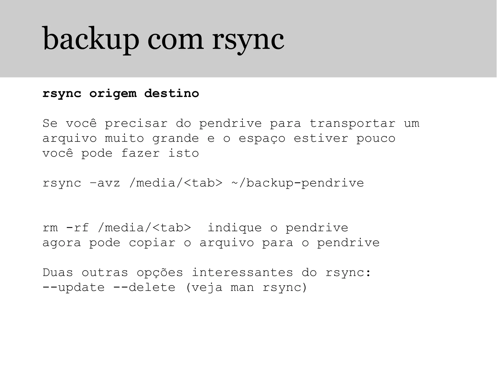 backup com rsync
rsync origem destino
Se você precisar do pendrive para transportar um
arquivo muito grande e o espaço estiver pouco
você pode fazer isto
rsync –avz /media/<tab> ~/backup-pendrive
rm -rf /media/<tab> indique o pendrive
agora pode copiar o arquivo para o pendrive
Duas outras opções interessantes do rsync:
--update --delete (veja man rsync)
 