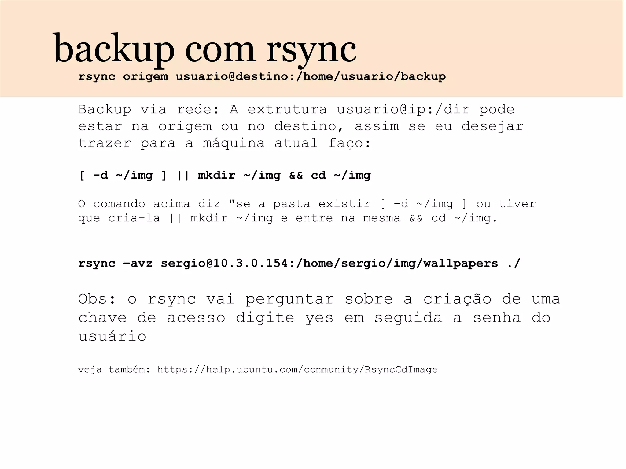 backup com rsyncrsync origem usuario@destino:/home/usuario/backup
Backup via rede: A extrutura usuario@ip:/dir pode
estar na origem ou no destino, assim se eu desejar
trazer para a máquina atual faço:
[ -d ~/img ] || mkdir ~/img && cd ~/img
O comando acima diz "se a pasta existir [ -d ~/img ] ou tiver
que cria-la || mkdir ~/img e entre na mesma && cd ~/img.
rsync –avz sergio@10.3.0.154:/home/sergio/img/wallpapers ./
Obs: o rsync vai perguntar sobre a criação de uma
chave de acesso digite yes em seguida a senha do
usuário
veja também: https://help.ubuntu.com/community/RsyncCdImage
 
