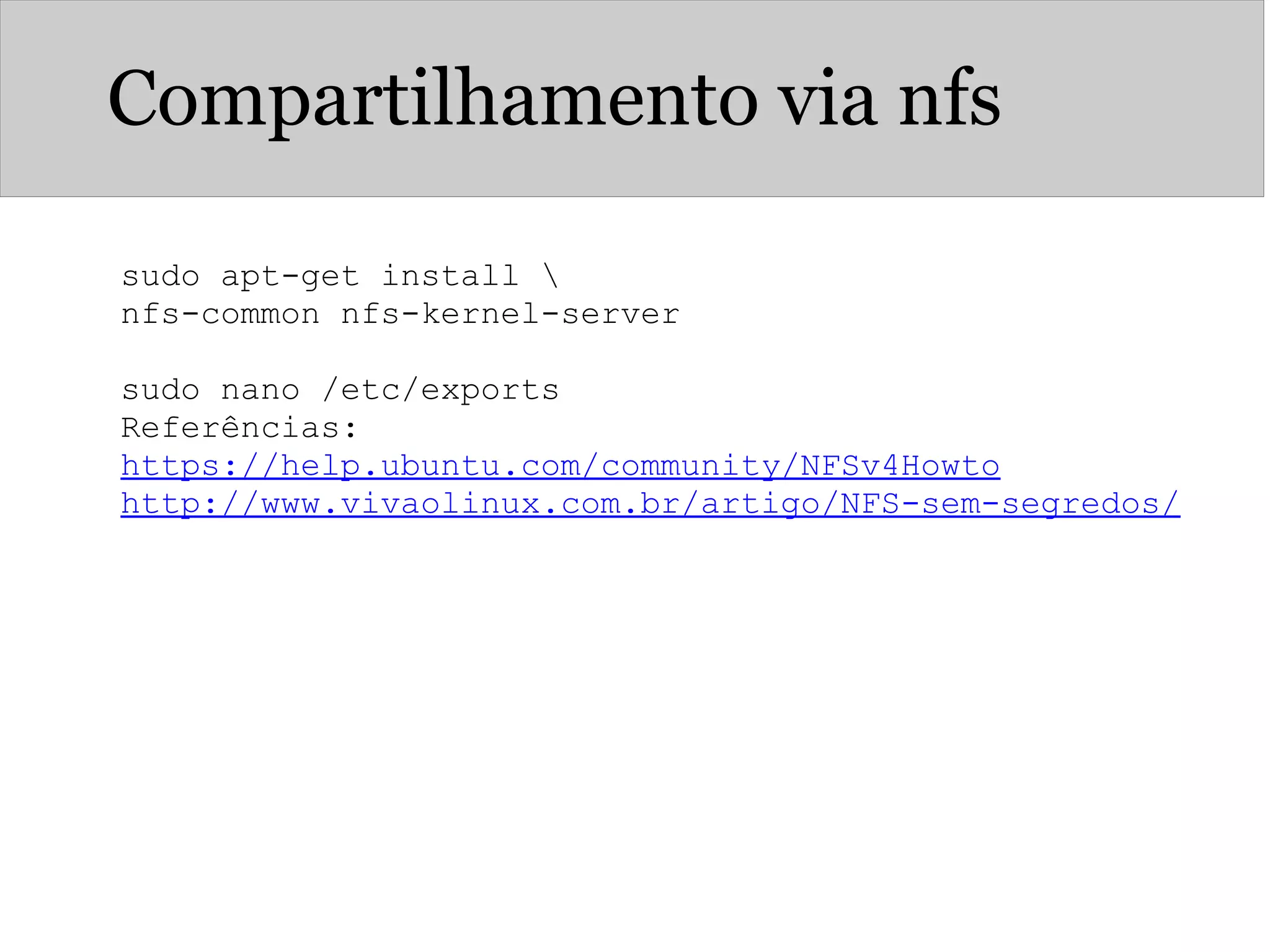 Compartilhamento via nfs
sudo apt-get install 
nfs-common nfs-kernel-server
sudo nano /etc/exports
Referências:
https://help.ubuntu.com/community/NFSv4Howto
http://www.vivaolinux.com.br/artigo/NFS-sem-segredos/
 