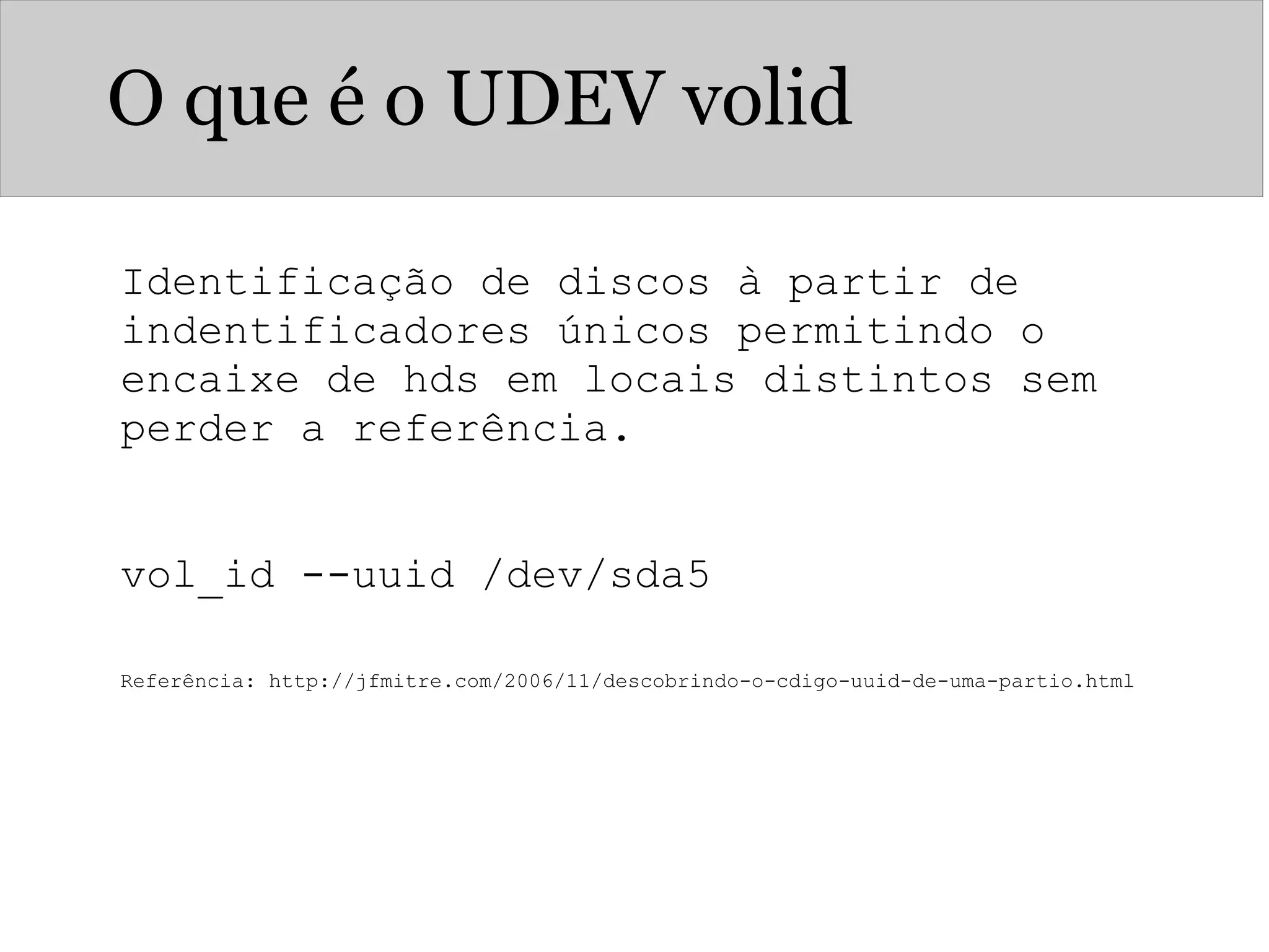 O que é o UDEV volid
Identificação de discos à partir de
indentificadores únicos permitindo o
encaixe de hds em locais distintos sem
perder a referência.
vol_id --uuid /dev/sda5
Referência: http://jfmitre.com/2006/11/descobrindo-o-cdigo-uuid-de-uma-partio.html
 