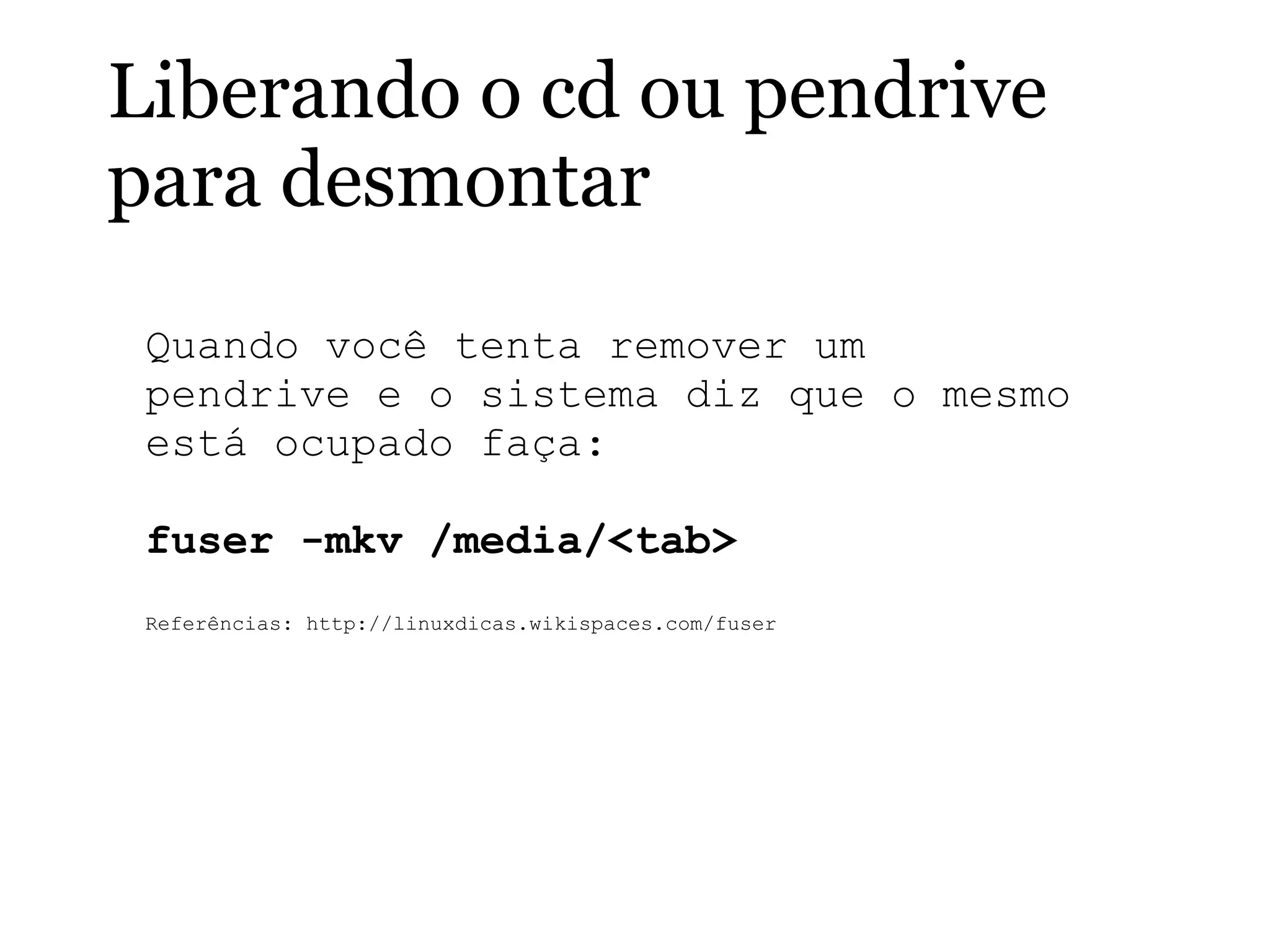 Liberando o cd ou pendrive
para desmontar
Quando você tenta remover um
pendrive e o sistema diz que o mesmo
está ocupado faça:
fuser -mkv /media/<tab>
Referências: http://linuxdicas.wikispaces.com/fuser
 