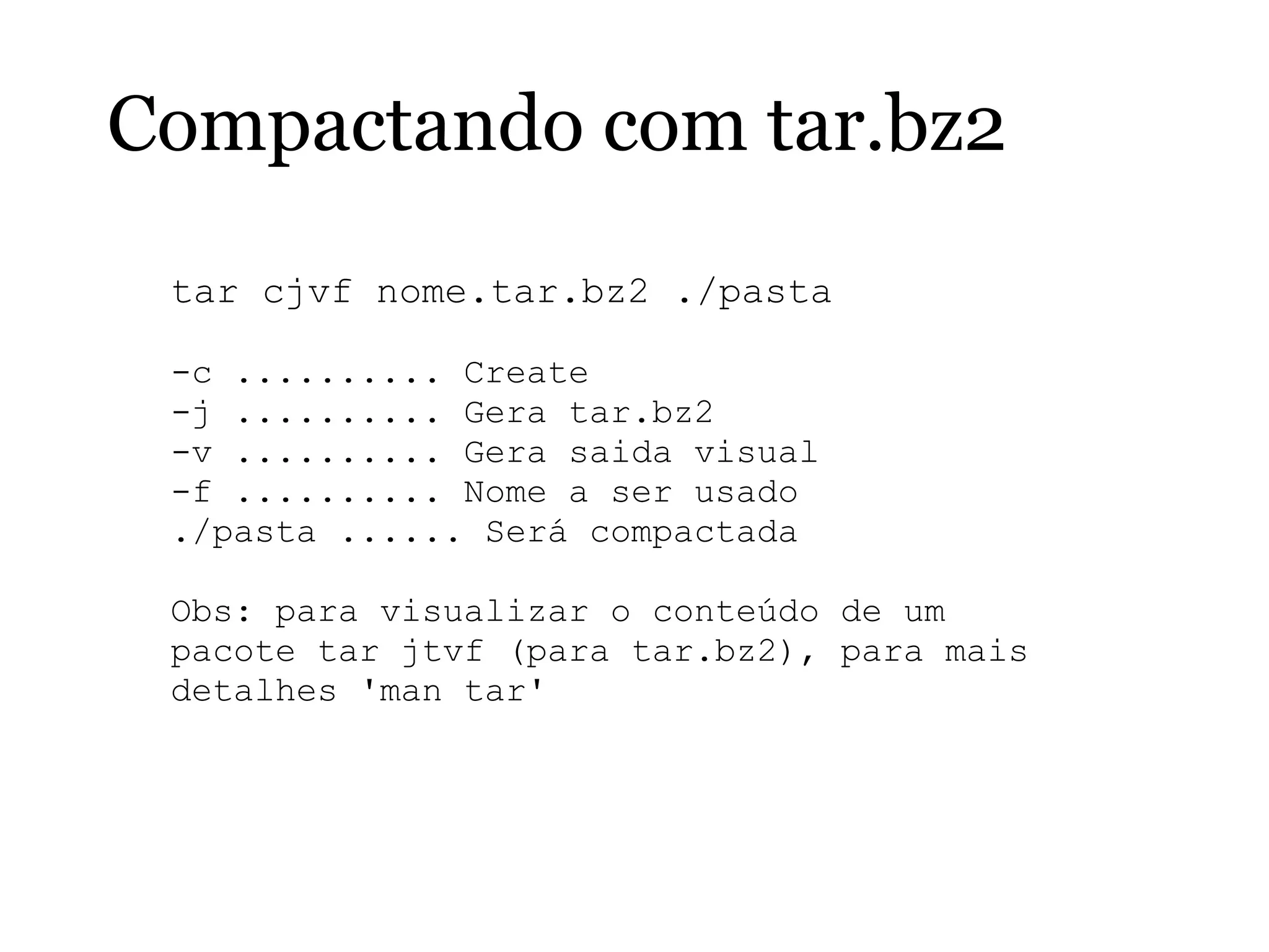 Compactando com tar.bz2
tar cjvf nome.tar.bz2 ./pasta
-c .......... Create
-j .......... Gera tar.bz2
-v .......... Gera saida visual
-f .......... Nome a ser usado
./pasta ...... Será compactada
Obs: para visualizar o conteúdo de um
pacote tar jtvf (para tar.bz2), para mais
detalhes 'man tar'
 