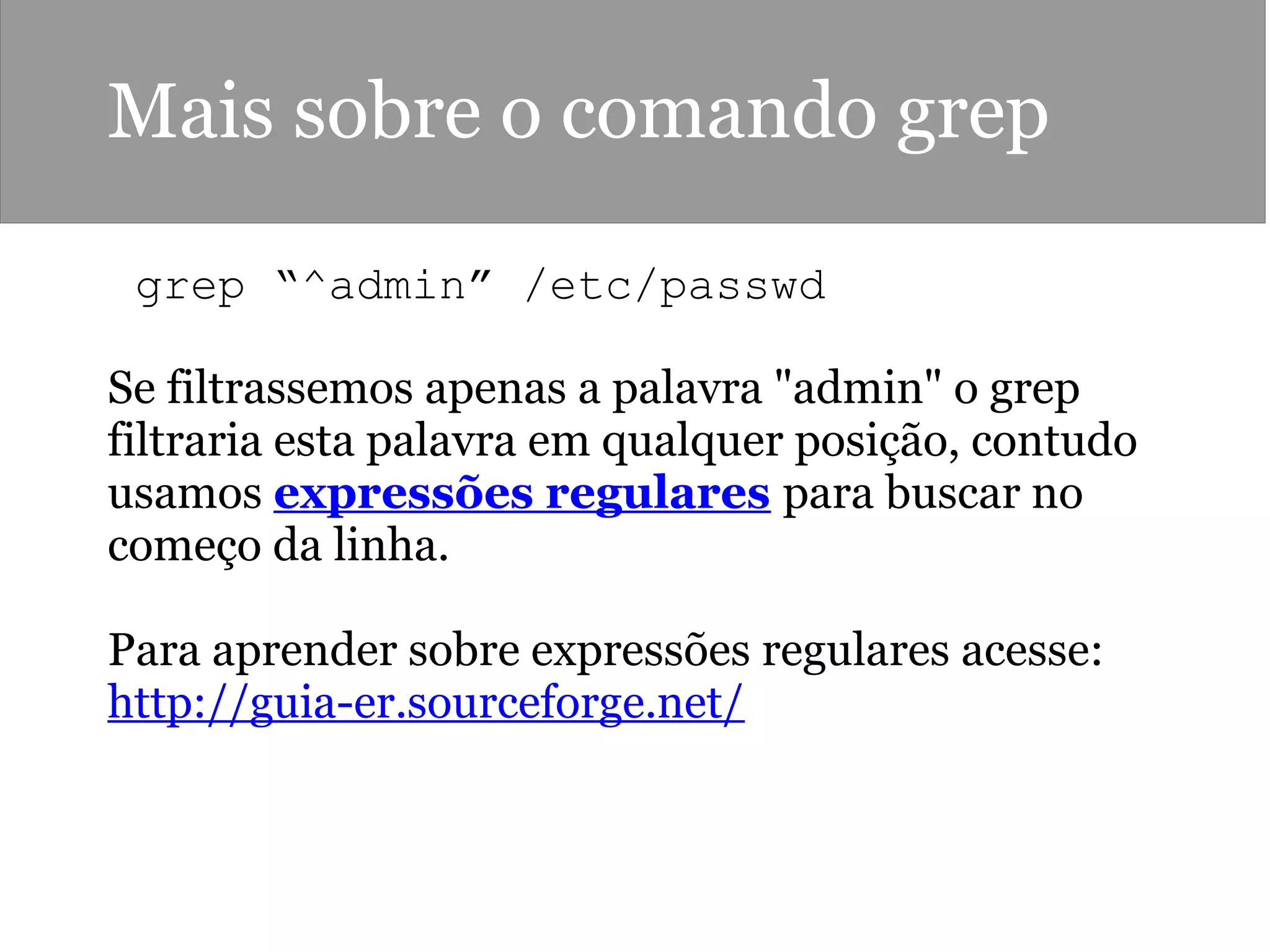 Mais sobre o comando grep
 grep “^admin” /etc/passwd 
Se filtrassemos apenas a palavra "admin" o grep
filtraria esta palavra em qualquer posição, contudo
usamos expressões regulares para buscar no
começo da linha.
Para aprender sobre expressões regulares acesse:
http://guia-er.sourceforge.net/
 