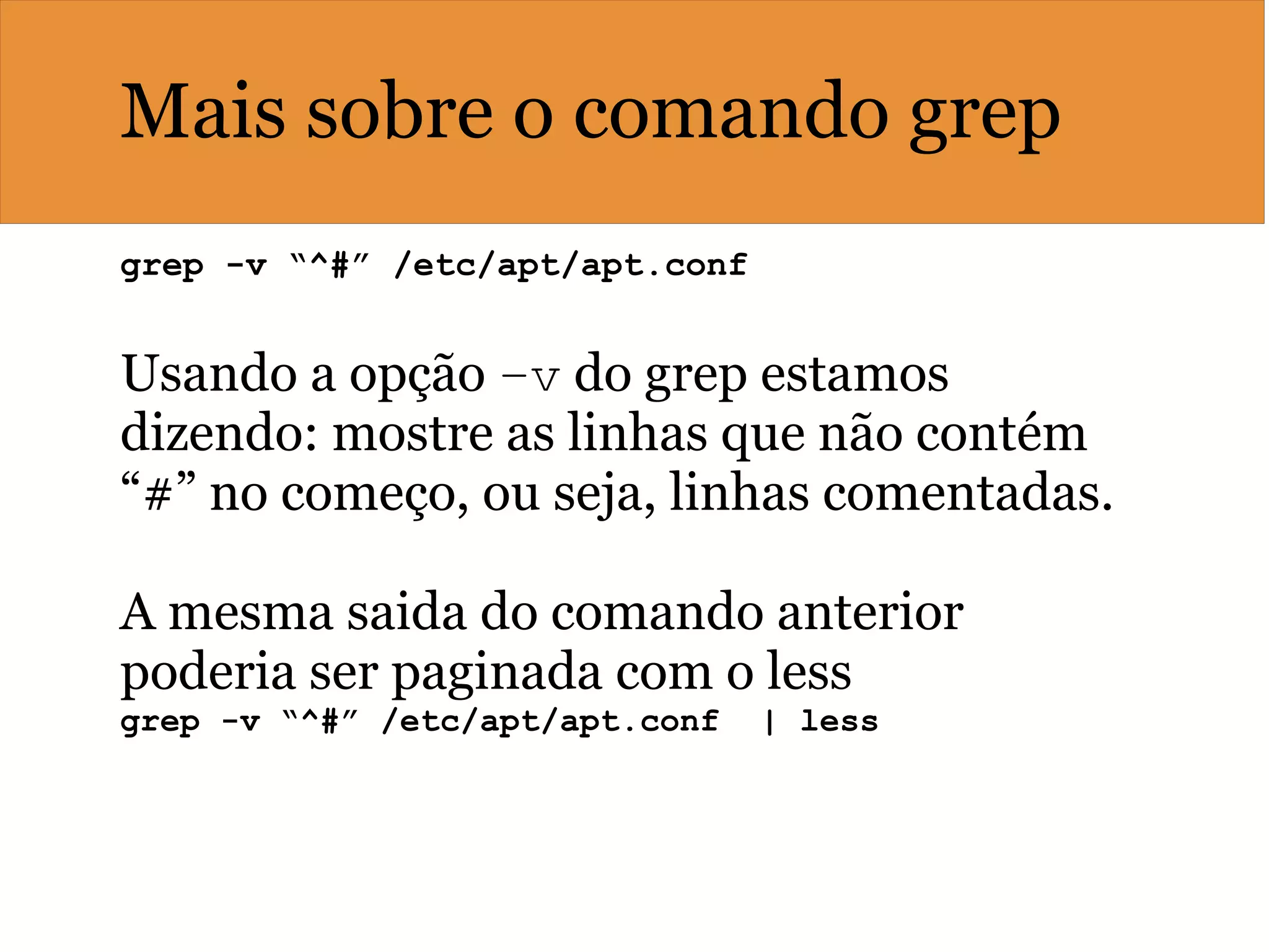 Mais sobre o comando grep
grep -v “^#” /etc/apt/apt.conf   
Usando a opção –v do grep estamos
dizendo: mostre as linhas que não contém
“#” no começo, ou seja, linhas comentadas.
A mesma saida do comando anterior
poderia ser paginada com o less
grep -v “^#” /etc/apt/apt.conf  | less
 
