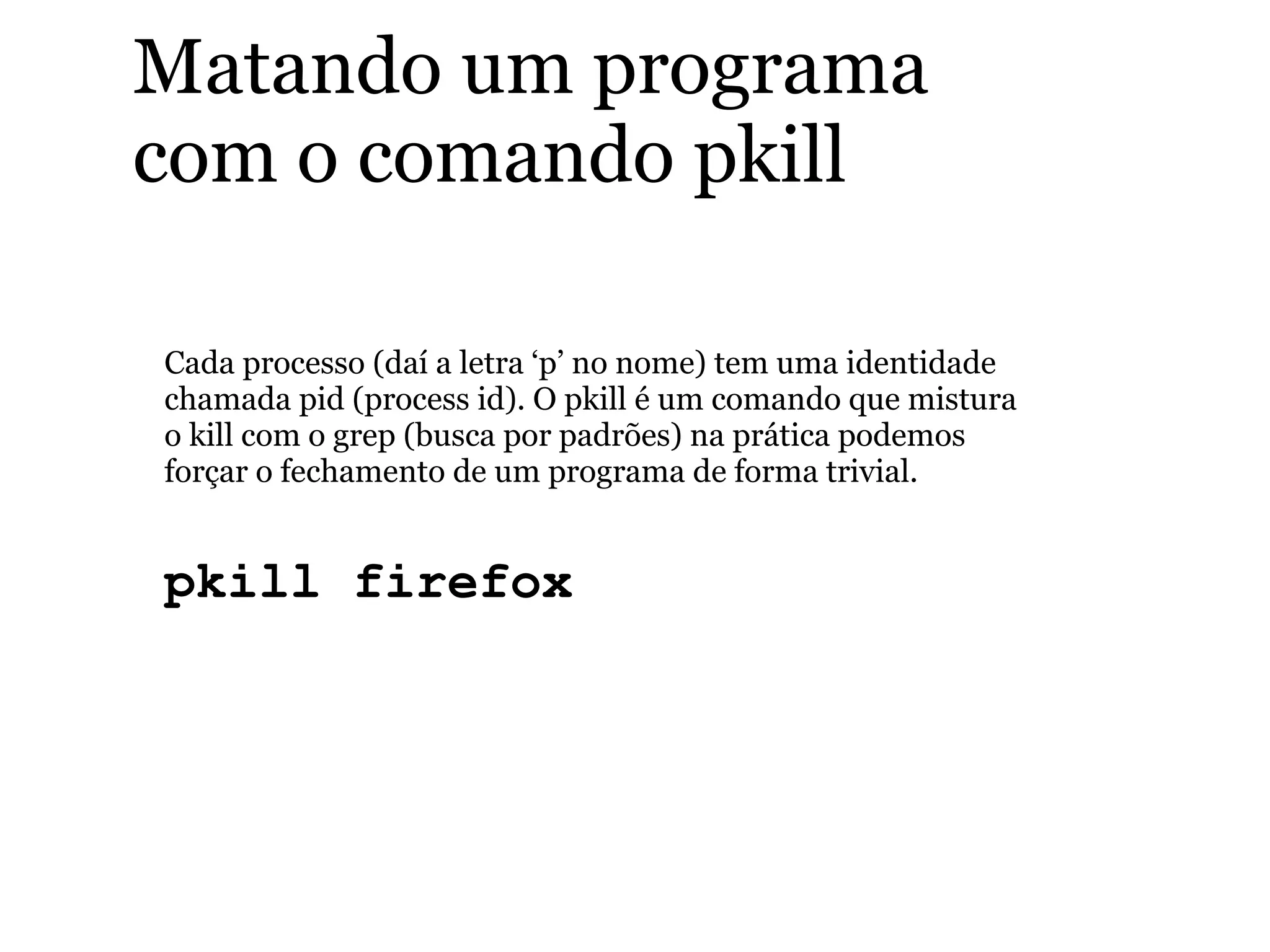 Matando um programa
com o comando pkill
Cada processo (daí a letra ‘p’ no nome) tem uma identidade
chamada pid (process id). O pkill é um comando que mistura
o kill com o grep (busca por padrões) na prática podemos
forçar o fechamento de um programa de forma trivial.
pkill firefox
 