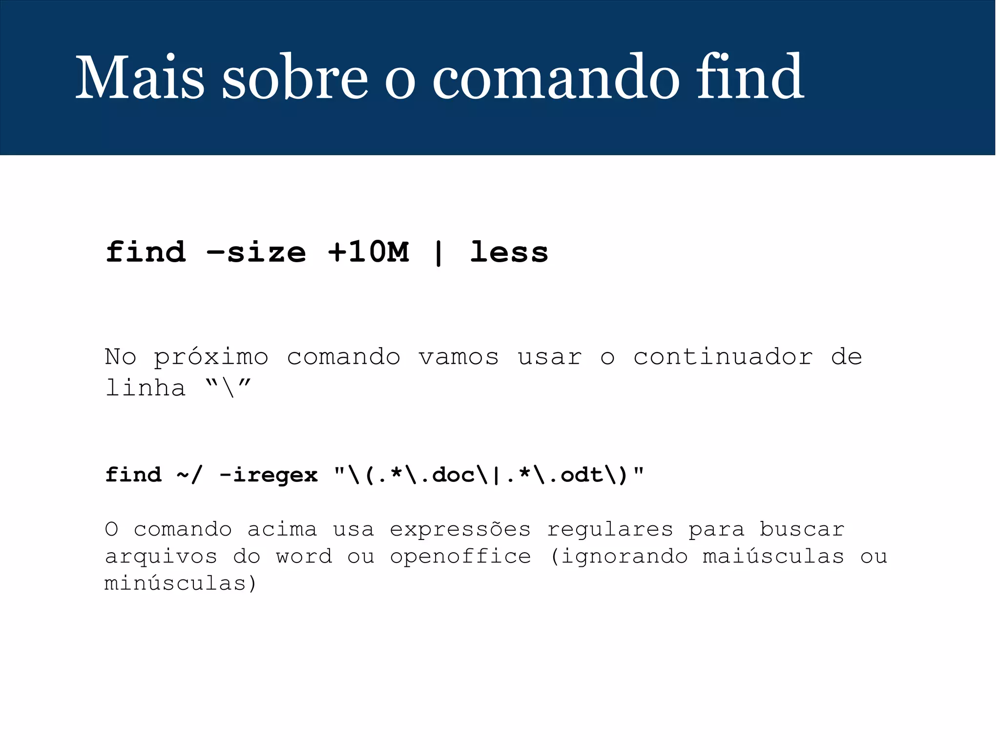 Mais sobre o comando find
find –size +10M | less
 
No próximo comando vamos usar o continuador de
linha “”
find ~/ -iregex "(.*.doc|.*.odt)"
 
O comando acima usa expressões regulares para buscar
arquivos do word ou openoffice (ignorando maiúsculas ou
minúsculas)
 