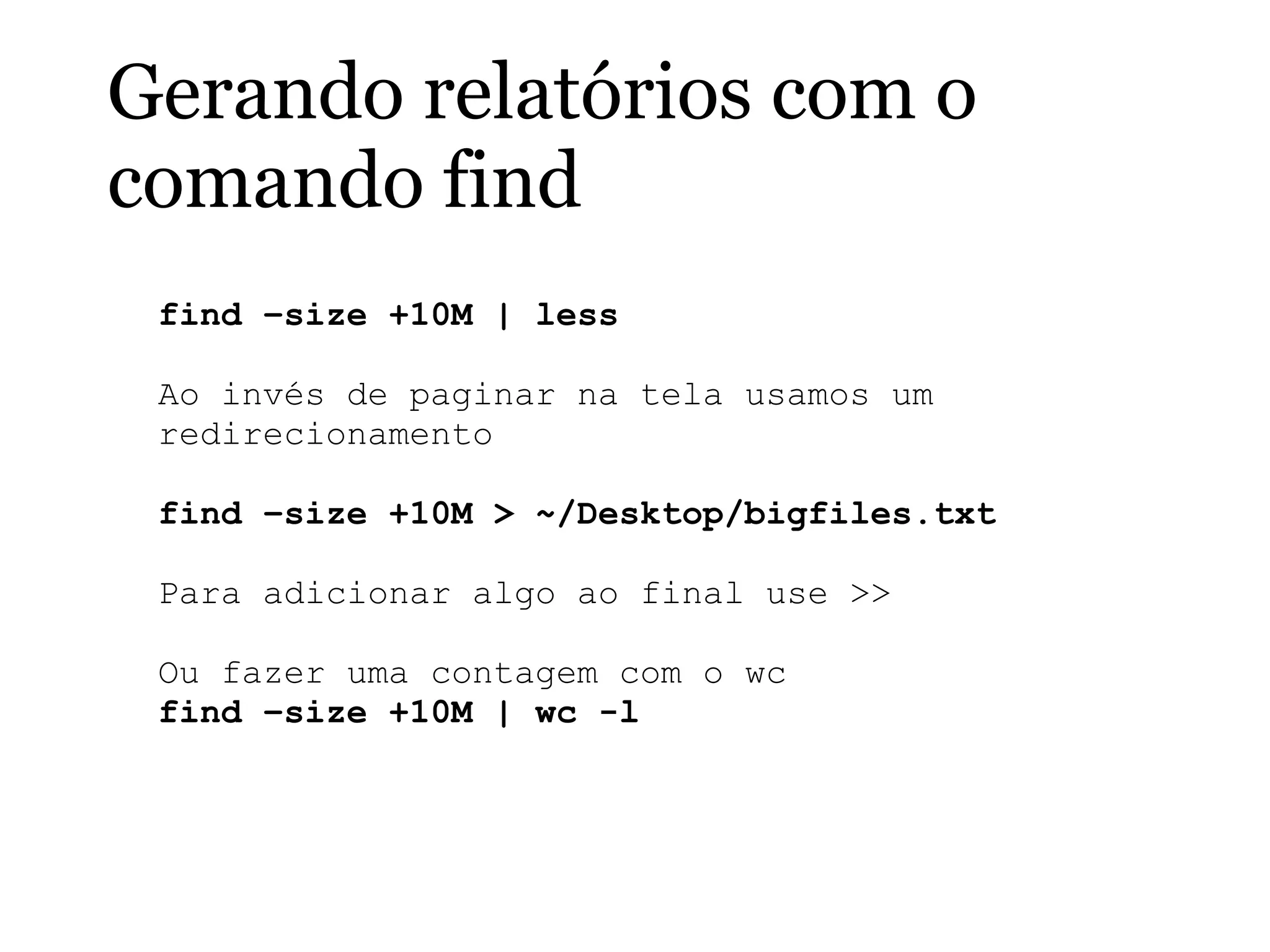 Gerando relatórios com o
comando find
find –size +10M | less
Ao invés de paginar na tela usamos um
redirecionamento
find –size +10M > ~/Desktop/bigfiles.txt
Para adicionar algo ao final use >>
Ou fazer uma contagem com o wc
find –size +10M | wc -l
 