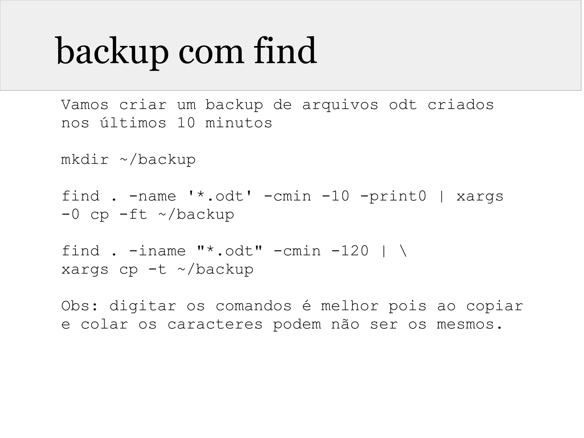 backup com find
Vamos criar um backup de arquivos odt criados
nos últimos 10 minutos
mkdir ~/backup
find . -name '*.odt' -cmin -10 -print0 | xargs
-0 cp -ft ~/backup
find . -iname "*.odt" -cmin -120 | 
xargs cp -t ~/backup
Obs: digitar os comandos é melhor pois ao copiar
e colar os caracteres podem não ser os mesmos.
 
