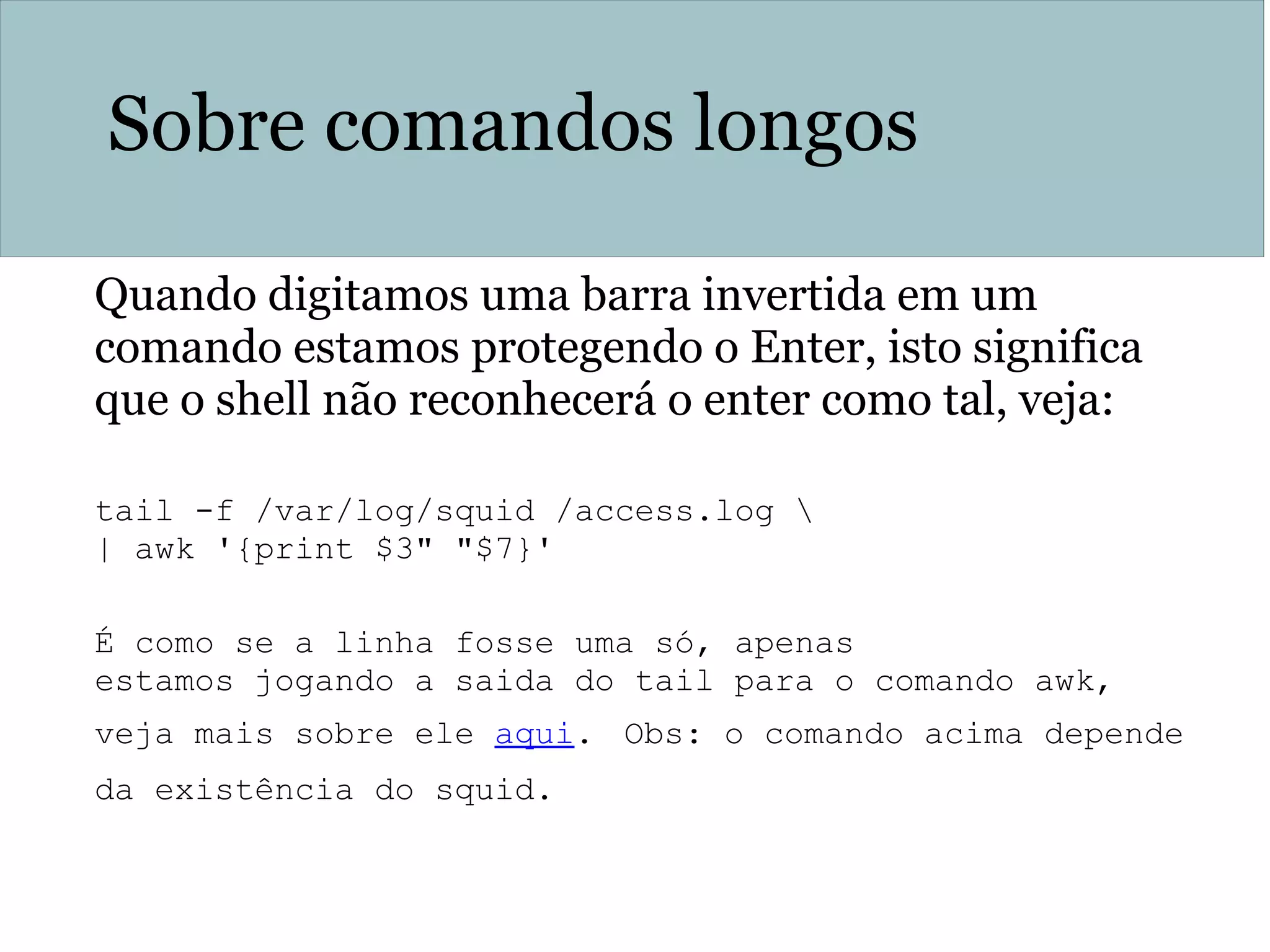 Sobre comandos longos
Quando digitamos uma barra invertida em um
comando estamos protegendo o Enter, isto significa
que o shell não reconhecerá o enter como tal, veja:
tail -f /var/log/squid /access.log 
| awk '{print $3" "$7}'
É como se a linha fosse uma só, apenas
estamos jogando a saida do tail para o comando awk,
veja mais sobre ele aqui. Obs: o comando acima depende
da existência do squid.
 