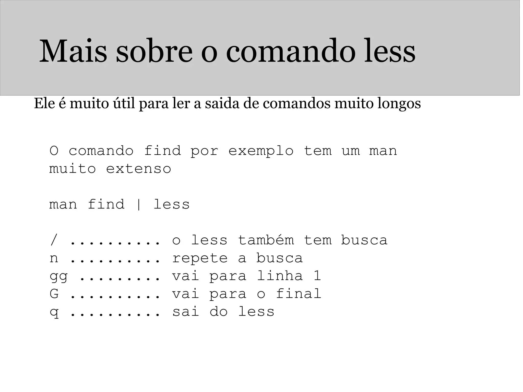 Mais sobre o comando less
Ele é muito útil para ler a saida de comandos muito longos
O comando find por exemplo tem um man
muito extenso
man find | less
/ .......... o less também tem busca
n .......... repete a busca
gg ......... vai para linha 1
G .......... vai para o final
q .......... sai do less
 