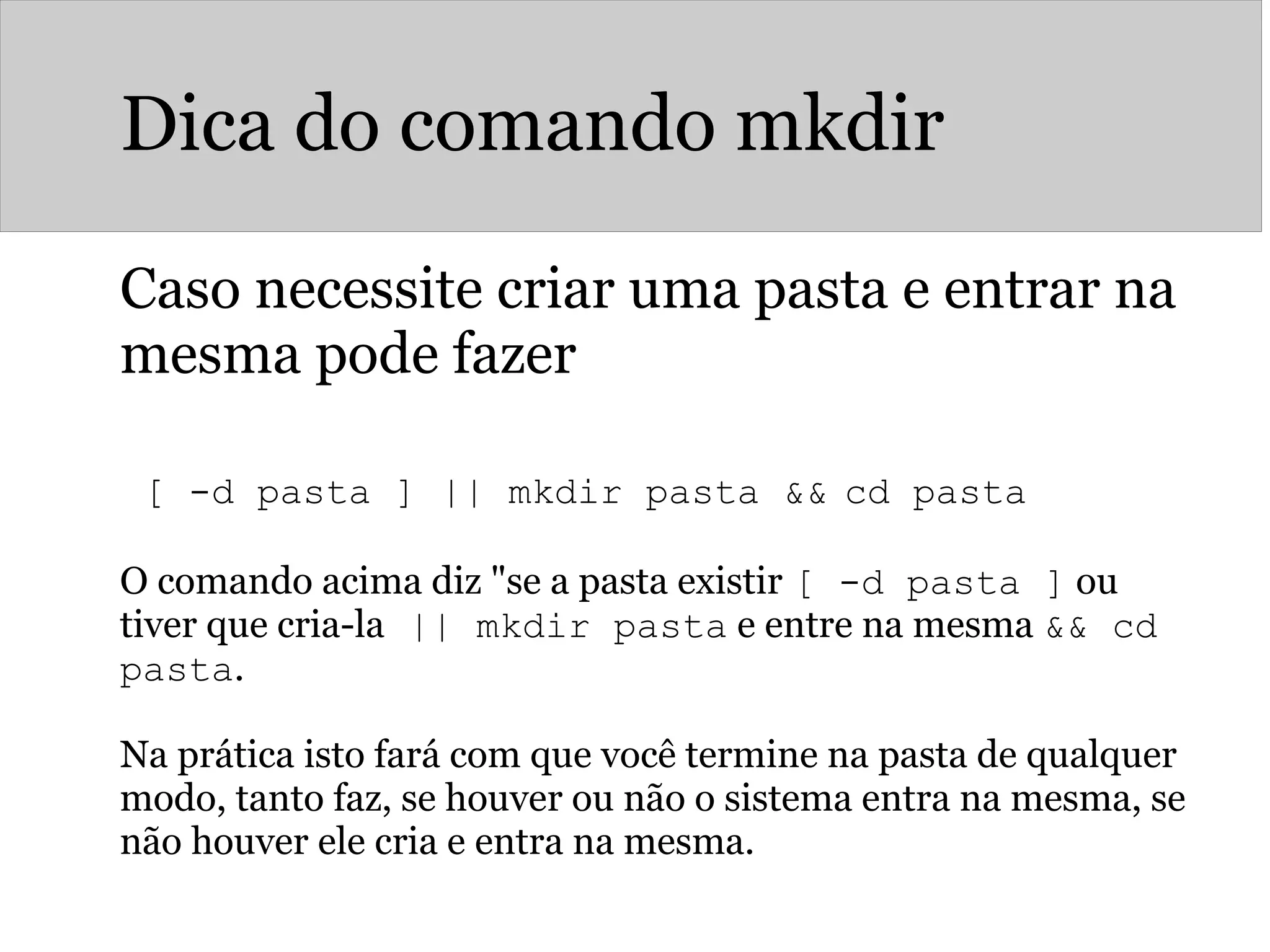 Dica do comando mkdir
Caso necessite criar uma pasta e entrar na
mesma pode fazer
 
[ -d pasta ] || mkdir pasta && cd pasta
O comando acima diz "se a pasta existir [ -d pasta ] ou
tiver que cria-la || mkdir pasta e entre na mesma && cd
pasta.
Na prática isto fará com que você termine na pasta de qualquer
modo, tanto faz, se houver ou não o sistema entra na mesma, se
não houver ele cria e entra na mesma.
 