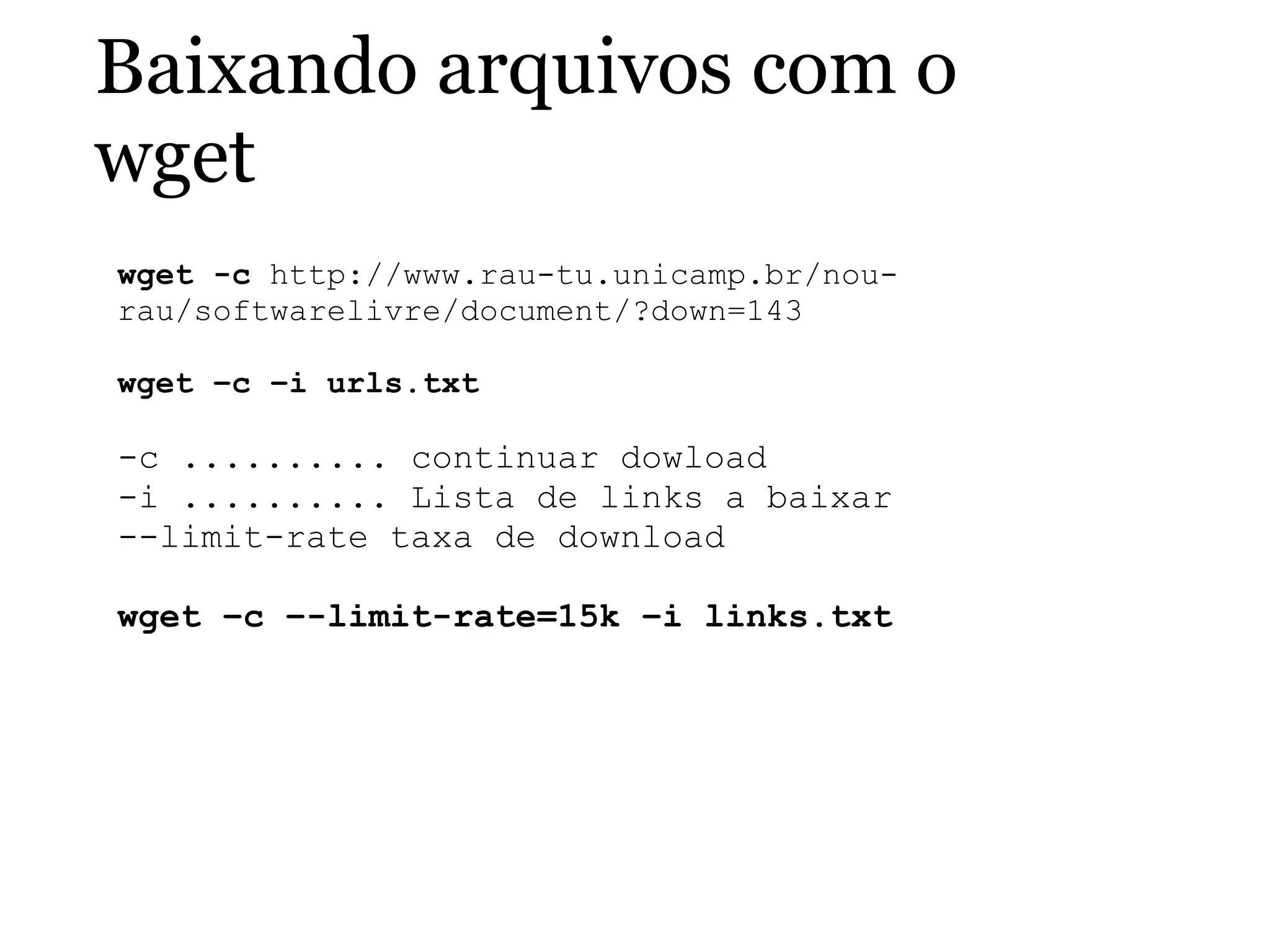 Baixando arquivos com o
wget
wget -c http://www.rau-tu.unicamp.br/nou-
rau/softwarelivre/document/?down=143
 
wget –c –i urls.txt
-c .......... continuar dowload
-i .......... Lista de links a baixar
--limit-rate taxa de download
wget –c –-limit-rate=15k –i links.txt
 