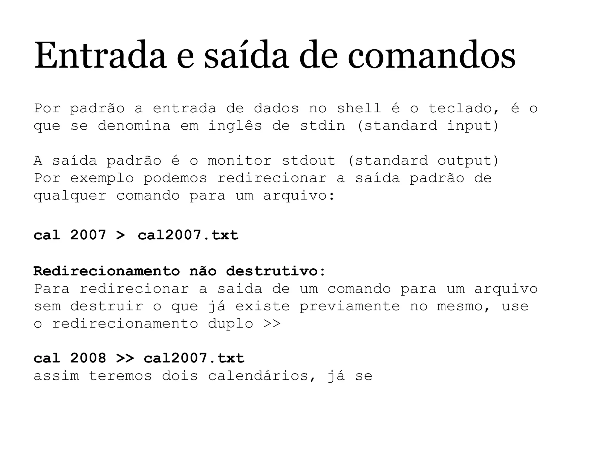 Entrada e saída de comandos
Por padrão a entrada de dados no shell é o teclado, é o 
que se denomina em inglês de stdin (standard input)
 
A saída padrão é o monitor stdout (standard output)
Por exemplo podemos redirecionar a saída padrão de 
qualquer comando para um arquivo:
 
cal 2007 > cal2007.txt
Redirecionamento não destrutivo:
Para redirecionar a saida de um comando para um arquivo 
sem destruir o que já existe previamente no mesmo, use 
o redirecionamento duplo >>
 
cal 2008 >> cal2007.txt
assim teremos dois calendários, já se 
 