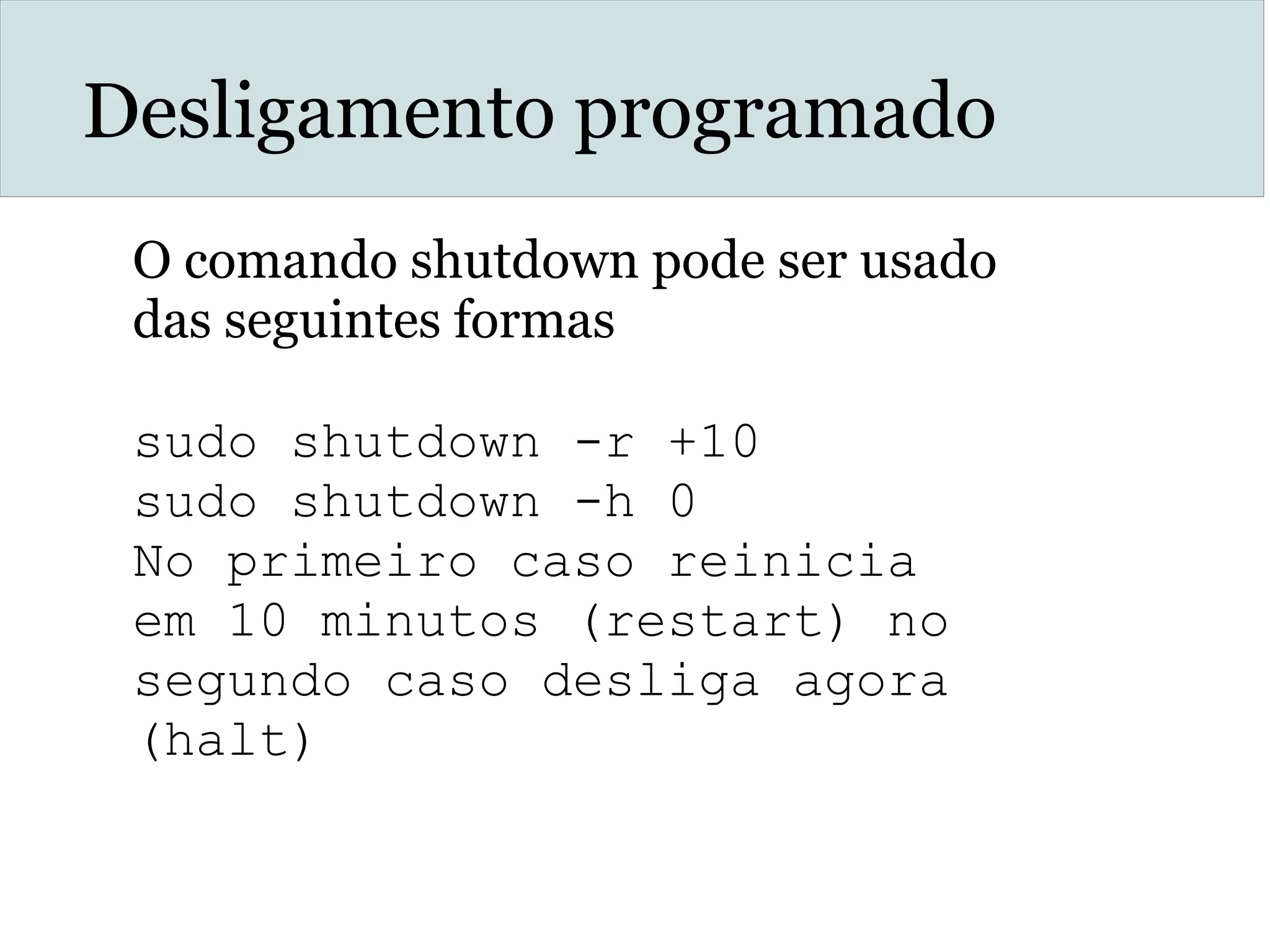 Desligamento programado
O comando shutdown pode ser usado
das seguintes formas
sudo shutdown -r +10
sudo shutdown -h 0
No primeiro caso reinicia
em 10 minutos (restart) no
segundo caso desliga agora
(halt)
 