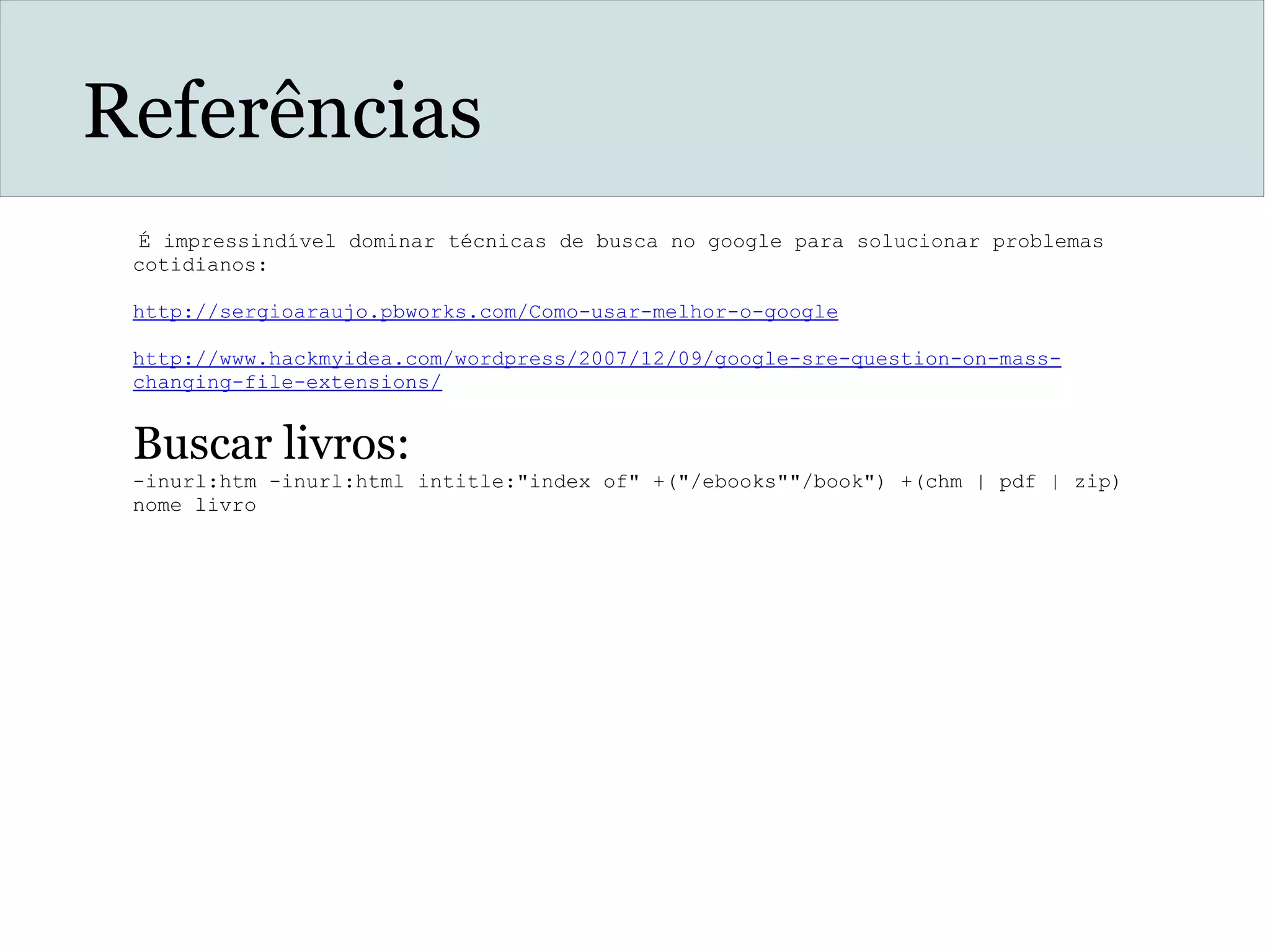 Referências
 É impressindível dominar técnicas de busca no google para solucionar problemas
cotidianos:
http://sergioaraujo.pbworks.com/Como-usar-melhor-o-google
 
http://www.hackmyidea.com/wordpress/2007/12/09/google-sre-question-on-mass-
changing-file-extensions/
 
Buscar livros:
-inurl:htm -inurl:html intitle:"index of" +("/ebooks""/book") +(chm | pdf | zip)
nome livro
 