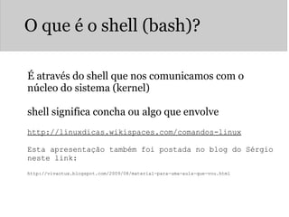 O que é o shell (bash)?
É através do shell que nos comunicamos com o
núcleo do sistema (kernel)
shell significa concha ou algo que envolve
http://linuxdicas.wikispaces.com/comandos-linux
 
Esta apresentação também foi postada no blog do Sérgio 
neste link:
 
http://vivaotux.blogspot.com/2009/08/material-para-uma-aula-que-vou.html
 