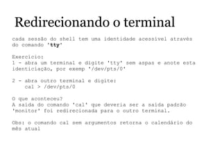 Redirecionando o terminal
cada sessão do shell tem uma identidade acessível através 
do comando 'tty'
 
Exercício:
1 - abra um terminal e digite 'tty' sem aspas e anote esta 
identiciação, por exemp '/dev/pts/0'
2 - abra outro terminal e digite:
    cal > /dev/pts/0
O que aconteceu?
A saída do comando 'cal' que deveria ser a saída padrão 
'monitor' foi redirecionada para o outro terminal.
Obs: o comando cal sem argumentos retorna o calendário do 
mês atual
 