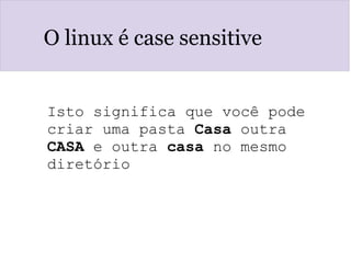 O linux é case sensitive
Isto significa que você pode 
criar uma pasta Casa outra 
CASA e outra casa no mesmo 
diretório
 