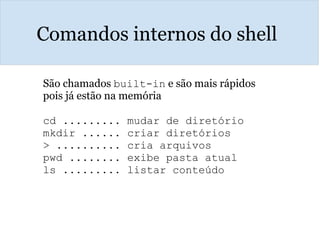 Comandos internos do shell
São chamados built-in e são mais rápidos
pois já estão na memória
cd ......... mudar de diretório
mkdir ...... criar diretórios
> .......... cria arquivos 
pwd ........ exibe pasta atual
ls ......... listar conteúdo
 