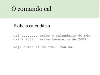 O comando cal
Exibe o calendário
cal ........ exibe o calendário do mês
cal 2 2007   exibe fevereiro de 2007
veja o manual do 'cal' man cal
 