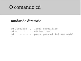 O comando cd
mudar de diretório
cd /usr/bin ... local específico
cd –  ......... último local
cd   .......... pasta pessoal (cd sem nada)
 