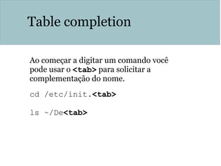 Table completion
Ao começar a digitar um comando você
pode usar o <tab> para solicitar a
complementação do nome.
cd /etc/init.<tab>
ls ~/De<tab>
 
