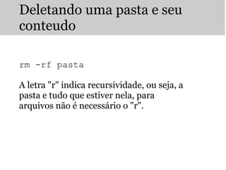 Deletando uma pasta e seu
conteudo
 
 
 
rm -rf pasta
A letra "r" indica recursividade, ou seja, a
pasta e tudo que estiver nela, para
arquivos não é necessário o "r".
 