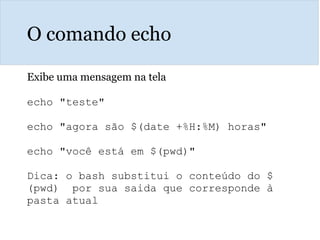 O comando echo
Exibe uma mensagem na tela
echo "teste"
echo "agora são $(date +%H:%M) horas"
echo "você está em $(pwd)"
Dica: o bash substitui o conteúdo do $
(pwd) por sua saida que corresponde à
pasta atual
 