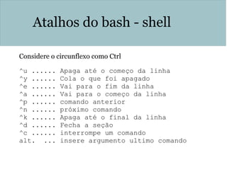 Atalhos do bash - shell
Considere o circunflexo como Ctrl
^u ...... Apaga até o começo da linha
^y ...... Cola o que foi apagado
^e ...... Vai para o fim da linha
^a ...... Vai para o começo da linha
^p ...... comando anterior
^n ...... próximo comando
^k ...... Apaga até o final da linha
^d ...... Fecha a seção
^c ...... interrompe um comando
alt. ... insere argumento ultimo comando
 