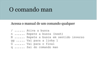 O comando man
Acessa o manual de um comando qualquer
/ ...... Ativa a busca
n ...... Repete a busca (next)
N ...... Repete a busca em sentido inverso
gg ..... Vai para a linha 1
G ...... Vai para o final
q ...... Sai do comando man
 