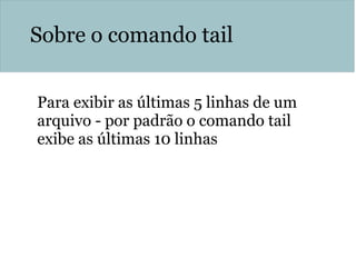 Sobre o comando tail
Para exibir as últimas 5 linhas de um
arquivo - por padrão o comando tail
exibe as últimas 10 linhas
history | tail –n 5
 