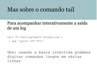 Mas sobre o comando tail
Para acompanhar interativamente a saída
de um log
tail -f /var/log/squid /access.log 
| awk '{print $3" "$7}'
Obs: usando a barra invertida podemos
digitar comandos longos em várias
linhas
 